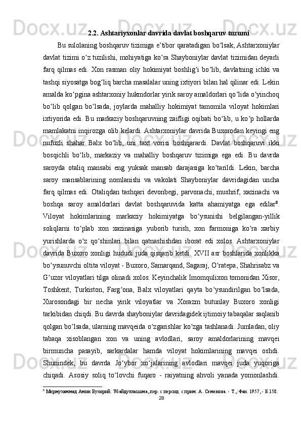 2.2. Ashtariyxonlar davrida davlat boshqaruv tuzumi
Bu sulolaning boshqaruv tizimiga e’tibor qaratadigan bo lsak, Ashtarxoniylarʻ
davlat tizimi o z tuzilishi, mohiyatiga ko ra Shayboniylar davlat tizimidan deyarli	
ʻ ʻ
farq   qilmas   edi.   Xon   rasman   oliy   hokimiyat   boshlig i   bo lib,   davlatning   ichki   va	
ʻ ʻ
tashqi siyosatga bog liq barcha masalalar uning ixtiyori bilan hal qilinar edi. Lekin	
ʻ
amalda ko pgina ashtarxoniy hukmdorlar yirik saroy amaldorlari qo lida o yinchoq	
ʻ ʻ ʻ
bo lib   qolgan   bo lsada,   joylarda   mahalliy   hokimiyat   tamomila   viloyat   hokimlari	
ʻ ʻ
ixtiyorida edi. Bu markaziy boshqaruvning zaifligi oqibati bo lib, u ko p hollarda	
ʻ ʻ
mamlakatni inqirozga olib kelardi. Ashtarxoniylar davrida Buxorodan keyingi eng
nufuzli   shahar   Balx   bo lib,   uni   taxt   vorisi   boshqarardi.   Davlat   boshqaruvi   ikki	
ʻ
bosqichli   bo lib,   markaziy   va   mahalliy   boshqaruv   tizimiga   ega   edi.   Bu   davrda	
ʻ
saroyda   otaliq   mansabi   eng   yuksak   mansab   darajasiga   ko tarildi.   Lekin,   barcha	
ʻ
saroy   mansablarining   nomlanishi   va   vakolati   Shayboniylar   davridagidan   uncha
farq   qilmas   edi.   Otaliqdan   tashqari   devonbegi,   parvonachi,   mushrif,   xazinachi   va
boshqa   saroy   amaldorlari   davlat   boshqaruvida   katta   ahamiyatga   ega   edilar 8
.
Viloyat   hokimlarining   markaziy   hokimiyatga   bo ysunishi   belgilangan-yillik	
ʻ
soliqlarni   to plab   xon   xazinasiga   yuborib   turish,   xon   farmoniga   ko ra   xarbiy	
ʻ ʻ
yurishlarda   o z   qo shinlari   bilan   qatnashishdan   iborat   edi   xolos.   Ashtarxoniylar
ʻ ʻ
davrida   Buxoro   xonligi   hududi   juda   qisqarib   ketdi.   XVII   asr   boshlarida   xonlikka
bo ysunuvchi oltita viloyat - Buxoro, Samarqand, Sagaraj, O ratepa, Shahrisabz va	
ʻ ʻ
G uzor viloyatlari tilga olinadi xolos. Keyinchalik Imomqulixon tomonidan Xisor,
ʻ
Toshkent,   Turkiston,   Farg ona,   Balx   viloyatlari   qayta   bo ysundirilgan   bo lsada,	
ʻ ʻ ʻ
Xurosondagi   bir   necha   yirik   viloyatlar   va   Xorazm   butunlay   Buxoro   xonligi
tarkibidan chiqdi. Bu davrda shayboniylar davridagidek ijtimoiy tabaqalar saqlanib
qolgan bo lsada, ularning mavqeida o zgarishlar ko zga tashlanadi. Jumladan, oliy	
ʻ ʻ ʻ
tabaqa   xisoblangan   xon   va   uning   avlodlari,   saroy   amaldorlarining   mavqei
birmuncha   pasayib,   sarkardalar   hamda   viloyat   hokimlarining   mavqei   oshdi.
Shunindek,   bu   davrda   Jo ybor   xo jalarining   avlodlari   mavqei   juda   yuqoriga	
ʻ ʻ
chiqadi.   Asosiy   soliq   to lovchi   fuqaro   -   raiyatning   ahvoli   yanada   yomonlashdi.	
ʻ
8
 Мирмухаммад Амин Бухорий. Убайдуллашзма, пер. с персид. с прим. А. Семенова. - Т.,:Фан. 1957, - Б.158.
28