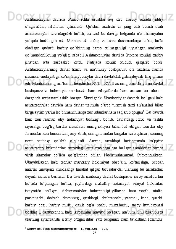 Ashtarxoniylar   davrida   o zaro   ichki   urushlar   avj   olib,   harbiy   soxada   jiddiyʻ
o zgarishlar,   islohotlar   qilinmadi.   Qo shin   tuzilishi   va   jang   olib   borish   usuli	
ʻ ʻ
ashtarxoniylar   davridagidek   bo lib,   bu   usul   bu   davrga   kelganda   o z   ahamiyatini	
ʻ ʻ
yo qota   boshlagan   edi.   Mamlakatda   tashqi   va   ichki   dushmanlarga   to siq   bo la	
ʻ ʻ ʻ
oladigan   qudratli   harbiy   qo shinning   barpo   etilmaganligi,   uyushgan   markaziy	
ʻ
qo mondonlikning   yo qligi   sababli   Ashtarxoniylar   davrida   Buxoro   xonligi   xarbiy	
ʻ ʻ
jihatdan   o ta   zaiflashib   ketdi.   Natijada   xonlik   xududi   qisqarib   bordi.	
ʻ
Ashtarxoniylarning   davlat   tizimi   va   ma’muriy   boshqaruvi   o z   tuzilishi   hamda	
ʻ
mazmun-mohiyatiga ko ra, Shayboniylar davri davlatchiligidan deyarli farq qilmas	
ʻ
edi. Manbalarning ma’lumot berishicha XVII - XVIII asrning birinchi yarmi davlat
boshqaruvida   hokimiyat   markazda   ham   viloyatlarda   ham   asosan   bir   idora   -
dargohda mujassamlashib borgan. Shunigdek, Shayboniylar davrida bo lgani kabi	
ʻ
ashtarxoniylar   davrida   ham   davlat   tizimida   o troq   turmush   tarzi   an’analari   bilan	
ʻ
birga ayrim yarim ko chmanchilarga xos udumlar ham saqlanib qolgan	
ʻ 9
. Bu davrda
ham   xon   rasman   oliy   hokimiyat   boshlig i   bo lib,   davlatdagi   ichki   va   tashki	
ʻ ʻ
siyosatga   bog liq   barcha   masalalar   uning   ixtiyori   bilan   hal   etilgan.   Barcha   oliy	
ʻ
farmonlar xon tomonidan joriy etilib, uning nomidan tangalar zarb qilinar, xonning
nomi   xutbaga   qo shib   o qilardi.   Ammo,   amaldagi   boshqaruvda   ko pgina	
ʻ ʻ ʻ
ashtarxoniy   hukmdorlari   saroydagi   katta   mavqega   ega   bo lgan   amaldorlar   hamda	
ʻ
yirik   ulamolar   qo lida   qo g irchoq   edilar.   Nodirmuhammad,   Subxonqulixon,	
ʻ ʻ ʻ
Ubaydullaxon   kabi   xonlar   markaziy   hokimiyat   obro sini   ko tarishga,   bebosh	
ʻ ʻ
amirlar   mavqeini   cheklashga   harakat   qilgan   bo lsalar-da,   ularning   bu   harakatlari	
ʻ
deyarli samara bermadi. Bu davrda markaziy davlat boshqaruvi saroy amaldorlari
ko lida   to plangan   bo lsa,   joylardagi   mahalliy   hokimiyat   viloyat   hokimlari	
ʻ ʻ ʻ
ixtiyorida   bo lgan.   Ashtarxoniylar   hukmronligi-yillarida   ham   naqib,   otaliq,	
ʻ
parvonachi,   dodxoh,   devonbegi,   qushbegi,   chuhraboshi,   yasovul,   inoq,   qurchi,
harbiy   qozi,   harbiy   mufti,   eshik   og a   boshi,   mirzaboshi,   saroy   kutubxonasi	
ʻ
boshlig i, dasturxonchi  kabi lavozimlar  mavjud bo lgani ma’lum. Shu bilan birga	
ʻ ʻ
ularning   ayrimlarida   sifatiy   o zgarishlar   Yuz   berganini   ham   ta’kidlash   lozimdir.	
ʻ
9
 Азамат Зиё. Ўзбек давлатчилиги тарихи. - Т.,:Фан. 2001.  – Б.257.
29