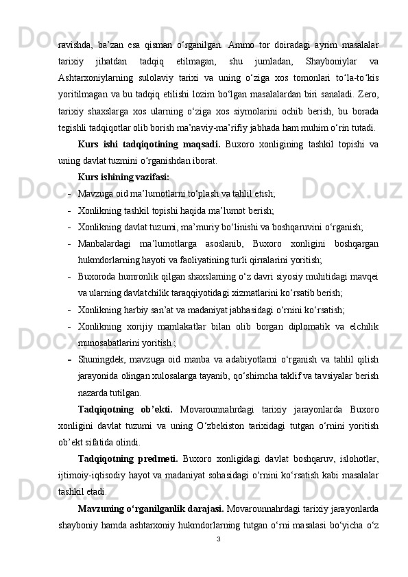 ravishda,   ba’zan   esa   qisman   o‘rganilgan.   Ammo   tor   doiradagi   ayrim   masalalar
tarixiy   jihatdan   tadqiq   etilmagan,   shu   jumladan,   Shayboniylar   va
Ashtarxoniylarning   sulolaviy   tarixi   va   uning   o‘ziga   xos   tomonlari   to la-to kisʻ ʻ
yoritilmagan va bu tadqiq etilishi  lozim  bo‘lgan masalalardan biri  sanaladi. Zero,
tarixiy   shaxslarga   xos   ularning   o‘ziga   xos   siymolarini   ochib   berish,   bu   borada
tegishli tadqiqotlar olib borish ma’naviy-ma’rifiy jabhada ham muhim o‘rin tutadi.
Kurs   ishi   tadqiqotining   maqsadi .   Buxoro   xonligi ning   tashkil   topishi   va
uning davlat tuzmi ni o rganishdan iborat.	
ʻ
Kurs ishining vazifasi: 
 Mavzuga oid ma’lumotlarni to‘plash va tahlil etish; 
 Xonlik ning  tashkil topishi haqida ma’lumot berish;
 Xonlik ning  davlat tuzumi, ma’muriy bo ‘ linishi va boshqaruvini o ‘ rganish;
 Manbalardagi   ma’lumotlarga   asoslanib,   Buxoro   xonligini   boshqargan
hukmdorlarning hayoti va faoliyatining turli qirralarini yoritish; 
 Buxoroda humronlik qilgan shaxslarning o‘z davri siyosiy muhitidagi mavqei
va ularning davlatchilik taraqqiyotidagi xizmatlarini ko‘rsatib berish;  
 Xonlik ning harbiy san’at va madaniyat jabhasidagi o‘rnini ko‘rsatish;  
 Xonlik ning   xorijiy   mamlakatlar   bilan   olib   borgan   diplomatik   va   elchilik
munosabatlarini yoritish ; 
 Shuningdek,   mavzuga   oid   manba   va   adabiyotlarni   o‘rganish   va   tahlil   qilish
jarayonida olingan xulosalarga tayanib, qo‘shimcha taklif va tavsiyalar berish
nazarda tutilgan.
Tadqiqotning   ob’ekti.   Movarounnahrdagi   tarixiy   jarayonlarda   Buxoro
xonligini   davlat   tuzumi   va   uning   O‘zbekiston   tarixidagi   tutgan   o‘rnini   yoritish
ob’ekt sifatida olindi. 
Tadqiqotning   predmeti.   Buxoro   xonligidagi   davlat   boshqaruv,   islohotlar,
ijtimoiy-iqtisodiy hayot va madaniyat sohasidagi o‘rnini ko‘rsatish kabi masalalar
tashkil etadi.
Mavzuning o‘rganilganlik darajasi.  Movarounnahrdagi tarixiy jarayonlarda
shayboniy  hamda   ashtarxoniy  hukmdorlarning  tutgan  o‘rni  masalasi  bo‘yicha  o‘z
3