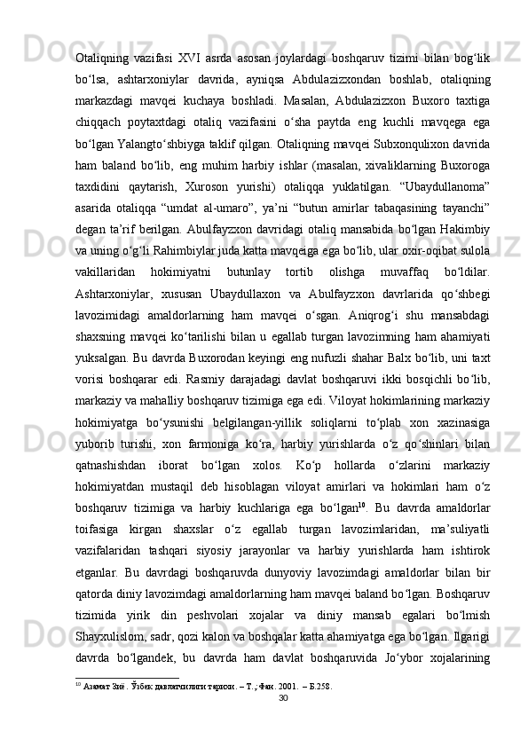 Otaliqning   vazifasi   XVI   asrda   asosan   joylardagi   boshqaruv   tizimi   bilan   bog likʻ
bo lsa,   ashtarxoniylar   davrida,   ayniqsa   Abdulazizxondan   boshlab,   otaliqning	
ʻ
markazdagi   mavqei   kuchaya   boshladi.   Masalan,   Abdulazizxon   Buxoro   taxtiga
chiqqach   poytaxtdagi   otaliq   vazifasini   o sha   paytda   eng   kuchli   mavqega   ega	
ʻ
bo lgan Yalangto shbiyga taklif qilgan. Otaliqning mavqei Subxonqulixon davrida	
ʻ ʻ
ham   baland   bo lib,   eng   muhim   harbiy   ishlar   (masalan,   xivaliklarning   Buxoroga	
ʻ
taxdidini   qaytarish,   Xuroson   yurishi)   otaliqqa   yuklatilgan.   “Ubaydullanoma”
asarida   otaliqqa   “umdat   al-umaro”,   ya’ni   “butun   amirlar   tabaqasining   tayanchi”
degan   ta’rif   berilgan.   Abulfayzxon   davridagi   otaliq  mansabida   bo lgan   Hakimbiy	
ʻ
va uning o g li Rahimbiylar juda katta mavqeiga ega bo lib, ular oxir-oqibat sulola	
ʻ ʻ ʻ
vakillaridan   hokimiyatni   butunlay   tortib   olishga   muvaffaq   bo ldilar.	
ʻ
Ashtarxoniylar,   xususan   Ubaydullaxon   va   Abulfayzxon   davrlarida   qo shbegi
ʻ
lavozimidagi   amaldorlarning   ham   mavqei   o sgan.   Aniqrog i   shu   mansabdagi	
ʻ ʻ
shaxsning   mavqei   ko tarilishi   bilan   u   egallab   turgan   lavozimning   ham   ahamiyati	
ʻ
yuksalgan. Bu davrda Buxorodan keyingi eng nufuzli shahar Balx bo lib, uni taxt	
ʻ
vorisi   boshqarar   edi.   Rasmiy   darajadagi   davlat   boshqaruvi   ikki   bosqichli   bo lib,	
ʻ
markaziy va mahalliy boshqaruv tizimiga ega edi. Viloyat hokimlarining markaziy
hokimiyatga   bo ysunishi   belgilangan-yillik   soliqlarni   to plab   xon   xazinasiga	
ʻ ʻ
yuborib   turishi,   xon   farmoniga   ko ra,   harbiy   yurishlarda   o z   qo shinlari   bilan	
ʻ ʻ ʻ
qatnashishdan   iborat   bo lgan   xolos.   Ko p   hollarda   o zlarini   markaziy	
ʻ ʻ ʻ
hokimiyatdan   mustaqil   deb   hisoblagan   viloyat   amirlari   va   hokimlari   ham   o z	
ʻ
boshqaruv   tizimiga   va   harbiy   kuchlariga   ega   bo lgan	
ʻ 10
.   Bu   davrda   amaldorlar
toifasiga   kirgan   shaxslar   o z   egallab   turgan   lavozimlaridan,   ma’suliyatli	
ʻ
vazifalaridan   tashqari   siyosiy   jarayonlar   va   harbiy   yurishlarda   ham   ishtirok
etganlar.   Bu   davrdagi   boshqaruvda   dunyoviy   lavozimdagi   amaldorlar   bilan   bir
qatorda diniy lavozimdagi amaldorlarning ham mavqei baland bo lgan. Boshqaruv	
ʻ
tizimida   yirik   din   peshvolari   xojalar   va   diniy   mansab   egalari   bo lmish	
ʻ
Shayxulislom, sadr, qozi kalon va boshqalar katta ahamiyatga ega bo lgan. Ilgarigi	
ʻ
davrda   bo lgandek,   bu   davrda   ham   davlat   boshqaruvida   Jo ybor   xojalarining	
ʻ ʻ
10
 Азамат Зиё. Ўзбек давлатчилиги тарихи. – Т.,:Фан. 2001.  – Б.258.
30 