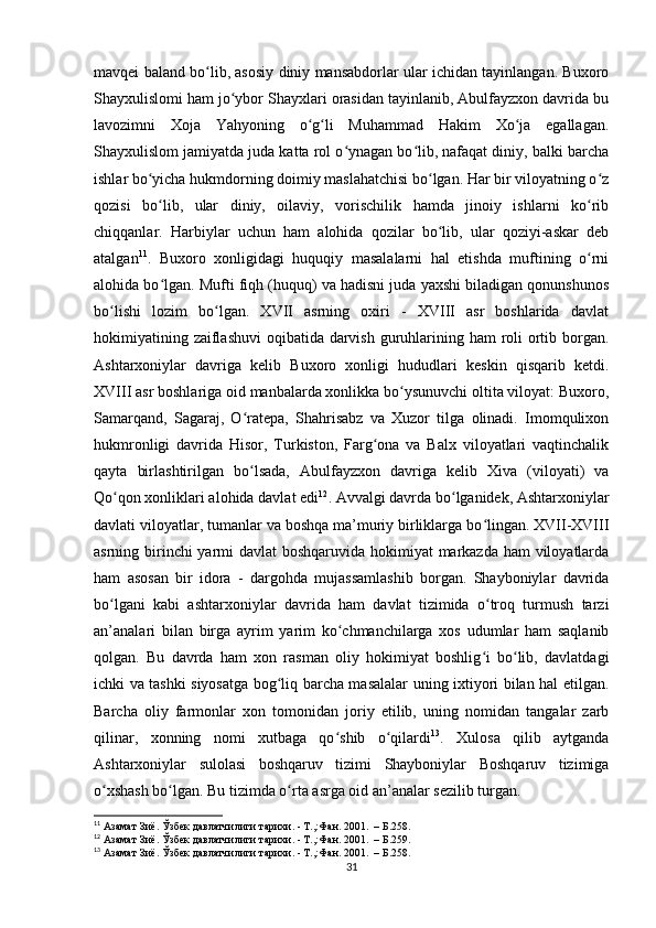 mavqei baland bo lib, asosiy diniy mansabdorlar ular ichidan tayinlangan. Buxoroʻ
Shayxulislomi ham jo ybor Shayxlari orasidan tayinlanib, Abulfayzxon davrida bu	
ʻ
lavozimni   Xoja   Yahyoning   o g li   Muhammad   Hakim   Xo ja   egallagan.	
ʻ ʻ ʻ
Shayxulislom jamiyatda juda katta rol o ynagan bo lib, nafaqat diniy, balki barcha	
ʻ ʻ
ishlar bo yicha hukmdorning doimiy maslahatchisi bo lgan. Har bir viloyatning o z	
ʻ ʻ ʻ
qozisi   bo lib,   ular   diniy,   oilaviy,   vorischilik   hamda   jinoiy   ishlarni   ko rib
ʻ ʻ
chiqqanlar.   Harbiylar   uchun   ham   alohida   qozilar   bo lib,   ular   qoziyi-askar   deb	
ʻ
atalgan 11
.   Buxoro   xonligidagi   huquqiy   masalalarni   hal   etishda   muftining   o rni	
ʻ
alohida bo lgan. Mufti fiqh (huquq) va hadisni juda yaxshi biladigan qonunshunos	
ʻ
bo lishi   lozim   bo lgan.   XVII   asrning   oxiri   -   XVIII   asr   boshlarida   davlat	
ʻ ʻ
hokimiyatining zaiflashuvi  oqibatida darvish guruhlarining ham roli ortib borgan.
Ashtarxoniylar   davriga   kelib   Buxoro   xonligi   hududlari   keskin   qisqarib   ketdi.
XVIII asr boshlariga oid manbalarda xonlikka bo ysunuvchi oltita viloyat: Buxoro,	
ʻ
Samarqand,   Sagaraj,   O ratepa,   Shahrisabz   va   Xuzor   tilga   olinadi.   Imomqulixon	
ʻ
hukmronligi   davrida   Hisor,   Turkiston,   Farg ona   va   Balx   viloyatlari   vaqtinchalik	
ʻ
qayta   birlashtirilgan   bo lsada,   Abulfayzxon   davriga   kelib   Xiva   (viloyati)   va	
ʻ
Qo qon xonliklari alohida davlat edi	
ʻ 12
. Avvalgi davrda bo lganidek, Ashtarxoniylar	ʻ
davlati viloyatlar, tumanlar va boshqa ma’muriy birliklarga bo lingan. XVII-XVIII	
ʻ
asrning birinchi  yarmi  davlat  boshqaruvida hokimiyat  markazda ham viloyatlarda
ham   asosan   bir   idora   -   dargohda   mujassamlashib   borgan.   Shayboniylar   davrida
bo lgani   kabi   ashtarxoniylar   davrida   ham   davlat   tizimida   o troq   turmush   tarzi	
ʻ ʻ
an’analari   bilan   birga   ayrim   yarim   ko chmanchilarga   xos   udumlar   ham   saqlanib	
ʻ
qolgan.   Bu   davrda   ham   xon   rasman   oliy   hokimiyat   boshlig i   bo lib,   davlatdagi	
ʻ ʻ
ichki va tashki siyosatga bog liq barcha masalalar uning ixtiyori bilan hal etilgan.	
ʻ
Barcha   oliy   farmonlar   xon   tomonidan   joriy   etilib,   uning   nomidan   tangalar   zarb
qilinar,   xonning   nomi   xutbaga   qo shib   o qilardi	
ʻ ʻ 13
.   Xulosa   qilib   aytganda
Ashtarxoniylar   sulolasi   boshqaruv   tizimi   Shayboniylar   Boshqaruv   tizimiga
o xshash bo lgan. Bu tizimda o rta asrga oid an’analar sezilib turgan.	
ʻ ʻ ʻ
11
 Азамат Зиё. Ўзбек давлатчилиги тарихи. - Т.,:Фан. 2001.  – Б.258.
12
 Азамат Зиё. Ўзбек давлатчилиги тарихи. - Т.,:Фан. 2001.  – Б.259.
13
 Азамат Зиё. Ўзбек давлатчилиги тарихи. - Т.,:Фан. 2001.  – Б.258.
31 