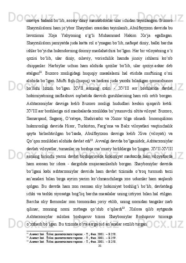 mavqei baland bo lib, asosiy diniy mansabdorlar ular ichidan tayinlangan. Buxoroʻ
Shayxulislomi ham jo ybor Shayxlari orasidan tayinlanib, Abulfayzxon davrida bu	
ʻ
lavozimni   Xoja   Yahyoning   o g li   Muhammad   Hakim   Xo ja   egallagan.	
ʻ ʻ ʻ
Shayxulislom jamiyatda juda katta rol o ynagan bo lib, nafaqat diniy, balki barcha	
ʻ ʻ
ishlar bo yicha hukmdorning doimiy maslahatchisi bo lgan. Har bir viloyatning o z	
ʻ ʻ ʻ
qozisi   bo lib,   ular   diniy,   oilaviy,   vorischilik   hamda   jinoiy   ishlarni   ko rib
ʻ ʻ
chiqqanlar.   Harbiylar   uchun   ham   alohida   qozilar   bo lib,   ular   qoziyi-askar   deb	
ʻ
atalgan 11
.   Buxoro   xonligidagi   huquqiy   masalalarni   hal   etishda   muftining   o rni	
ʻ
alohida bo lgan. Mufti fiqh (huquq) va hadisni juda yaxshi biladigan qonunshunos	
ʻ
bo lishi   lozim   bo lgan.   XVII   asrning   oxiri   -   XVIII   asr   boshlarida   davlat	
ʻ ʻ
hokimiyatining zaiflashuvi  oqibatida darvish guruhlarining ham roli ortib borgan.
Ashtarxoniylar   davriga   kelib   Buxoro   xonligi   hududlari   keskin   qisqarib   ketdi.
XVIII asr boshlariga oid manbalarda xonlikka bo ysunuvchi oltita viloyat: Buxoro,	
ʻ
Samarqand,   Sagaraj,   O ratepa,   Shahrisabz   va   Xuzor   tilga   olinadi.   Imomqulixon	
ʻ
hukmronligi   davrida   Hisor,   Turkiston,   Farg ona   va   Balx   viloyatlari   vaqtinchalik	
ʻ
qayta   birlashtirilgan   bo lsada,   Abulfayzxon   davriga   kelib   Xiva   (viloyati)   va	
ʻ
Qo qon xonliklari alohida davlat edi	
ʻ 12
. Avvalgi davrda bo lganidek, Ashtarxoniylar	ʻ
davlati viloyatlar, tumanlar va boshqa ma’muriy birliklarga bo lingan. XVII-XVIII	
ʻ
asrning birinchi  yarmi  davlat  boshqaruvida hokimiyat  markazda ham viloyatlarda
ham   asosan   bir   idora   -   dargohda   mujassamlashib   borgan.   Shayboniylar   davrida
bo lgani   kabi   ashtarxoniylar   davrida   ham   davlat   tizimida   o troq   turmush   tarzi	
ʻ ʻ
an’analari   bilan   birga   ayrim   yarim   ko chmanchilarga   xos   udumlar   ham   saqlanib	
ʻ
qolgan.   Bu   davrda   ham   xon   rasman   oliy   hokimiyat   boshlig i   bo lib,   davlatdagi	
ʻ ʻ
ichki va tashki siyosatga bog liq barcha masalalar uning ixtiyori bilan hal etilgan.	
ʻ
Barcha   oliy   farmonlar   xon   tomonidan   joriy   etilib,   uning   nomidan   tangalar   zarb
qilinar,   xonning   nomi   xutbaga   qo shib   o qilardi	
ʻ ʻ 13
.   Xulosa   qilib   aytganda
Ashtarxoniylar   sulolasi   boshqaruv   tizimi   Shayboniylar   Boshqaruv   tizimiga
o xshash bo lgan. Bu tizimda o rta asrga oid an’analar sezilib turgan.	
ʻ ʻ ʻ
11
 Азамат Зиё. Ўзбек давлатчилиги тарихи. - Т.,:Фан. 2001.  – Б.258.
12
 Азамат Зиё. Ўзбек давлатчилиги тарихи. - Т.,:Фан. 2001.  – Б.259.
13
 Азамат Зиё. Ўзбек давлатчилиги тарихи. - Т.,:Фан. 2001.  – Б.258.
31