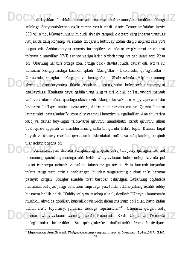 1601-yildan   boshlab   hokimyat   tepasiga   Ashtarxoniylar   keldilar.   Yangi
sulolaga   Shayboniylardan   og ir   meros   nasib   etaʻ di.   Amir   Temur   vafotidan   keyin
200 yil o tib, Movarounnahr hududi siyosiy tarqoqlik o zaro qirg inbarot urushlar	
ʻ ʻ ʻ
natijasida xalq xo jaligi va ishlab chiqarish butunlay izdan chiqib inqiroz sari yo l	
ʻ ʻ
tutgan   edi.   Ashtarxoniylar   siyosiy   tarqoqlikni   va   o zaro   qirg inbarot   urushlarni	
ʻ ʻ
to xtata olmaydilar. XVII asr boshlariga kelib o zbek urug  va qabilalari soni 92 ta	
ʻ ʻ ʻ
edi.  Ularning   har   biri   o ziga   xon,   o ziga   bek   -   davlat   ichida   davlat   edi,  o z  ta’sir	
ʻ ʻ ʻ
doirasini   kengaytirishga   harakat   qiladi.   Mang itlar   -   Buxoroda,   qo ng irotlar   -	
ʻ ʻ ʻ
Xorazmda,   minglar   -   Farg onada,   kenagaslar   -   Shahrisabzda,   Afg onistonning	
ʻ ʻ
shimoli,   Amudaryoning   ikkala   sohilida   -   qatag onlar   hukmronlik   mavqeyini	
ʻ
egallaydilar. Xonlarga qaysi qabila urug ning ta’siri kuchli bo lsa, yuqori mansab	
ʻ ʻ
va lavozimlarni o sha qabilaga ulashar edi. Mang itlar vakillari eng yuqori amaldor	
ʻ ʻ
lavozimi   bo lgan   otaliq   lavozimini,   do rmonlar   parvonachi   va   Qarshi   hokimi	
ʻ ʻ
lavozimini, qatag onlar Buxoro oliy yasovuli lavozimini egalladilar. Ana shu tariqa	
ʻ
xalq   va   davlat   boy-ligini   talon-taroj   qiluvchi   mamlakatni   xarob   qiluvchi   ulkan
bosh-qaruv apparati va amaldorlarning katta bir guruhi tarkib topdi. Bularni faqat
boylik va  shaxsiy  manfaat   qiziqtirardi.   Mamlakat , millat   va xalq  taqdiri,  istiqboli
ular uchun begona edi.
Ashtarxoniylar   davrida   soliqlarning   qirqdan   ortiq   turi   joriy   qilingan.   Bu   hol
ommaning   qashshoqlanishiga   olib   keldi.   Ubaydullaxon   hukmronligi   davrida   pul
tizimi   inqirozga   uchradi   va   xalqni   talash   avjiga   mindi.   Bitta   kumush   tangadan
to rtta   tanga   zarb   ettirila   boshlangan,   bunday   tangalarning   qudrati   to rt   barovar	
ʻ ʻ
pasayib   ketgan.   Soliqlar   amalda   to rt   barobar   oshirilgan.   Bularning   oqibatida	
ʻ
mamlakat xalq xo jaligi batamom inqirozga yuz tutdi, ochlik-yalang ochlik oddiy	
ʻ ʻ
bir narsa bo lib qoldi: “Oddiy xalq va kambag allar”, deyiladi “Ubaydullanoma»da	
ʻ ʻ
mushkul ahvolda qoldilar, kundalik еyish-ichishdan mahrum bo ldilar, hatto kafan	
ʻ
uchun   mato   topolmay,   jonlarini   xudoga   topshirdilar” 14
.   Chorasiz   qolgan   xalq
ommasi   Ubaydullaxon   zulmiga   qarshi   Buxoroda,   Kesh,   Urgut   va   Termizda
qo zg olonlar   ko tardilar.   Bu   qo zg olonlar   shafqatsizlik   bilan   bostirilgan.	
ʻ ʻ ʻ ʻ ʻ
14
 Мирмухаммад Амин Бухорий. Убайдулланома, пер. с персид. с прим. А. Семенова. - Т.,:Фан, 1957, - Б.160.
32