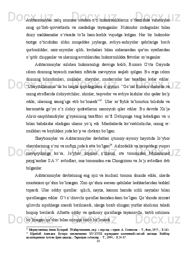 Ashtarxoniylar   xalq   ommasi   ustidan   o z   hukmronliklarini   o tkazishda   ruhoniylarʻ ʻ
ning   qo llab-quvvatlashi   va   madadiga   tayanganlar.   Hukm	
ʻ dor   zodagonlar   bilan
diniy   mahkamalar   o rtasida   to la   ham-korlik   vujudga   kelgan.   Har   bir   hukmdor	
ʻ ʻ
taxtga   o tirishdan   oldin   muqaddas   joylarga,   avliyo-anbiyolar   qabrlariga   borib	
ʻ
qurbonliklar,   nazr-niyozlar   qilib,   kechalari   bilan   uxlamasdan   qur'on   oyatlaridan
o qitib chiqqanlar va ularning arvohlaridan hukmronlikka fatvolar so raganlar.	
ʻ ʻ
Ashtarxoniylar   sulolasi   hukmronligi   davriga   kelib,   Buxoro   O rta   Osiyoda	
ʻ
islom   dinining   tayanch   markazi   sifatida   mavqeyini   saqlab   qolgan.   Bu   еrga   islom
dinining   bilimdonlari,   mullalar,   shayxlar,   mudarrislar   har   tarafdan   kelar   edilar.
“Ubaydullanoma”da bu haqda quyidagilarni o qiymiz. “Go zal Buxoro shahrida va	
ʻ ʻ
uning atroflarida ilohiyotchilar, olimlar, taqvodor va avliyo kishilar shu qadar ko p	
ʻ
ediki,   ularning   sanog iga   еtib   bo lmasdi”	
ʻ ʻ 15
.   Ular   so fiylik   ta’limotini   bilishda   va	ʻ
karomatda   go yo   o z   ilohiy   qudratlarini   namoyish   qilar   edilar.   Bu   davrda   Xo ja	
ʻ ʻ ʻ
Ahror-naqshbandiylar   g oyasining   tarafdori   so fi   Dehqonga   teng   keladigan   va   u	
ʻ ʻ
bilan   bahslasha   oladigan   ulamo   yo q   edi.   Manbalarda   ko rsatilishicha,   uning   еr-	
ʻ ʻ
mulklari va boyliklari juda ko p va cheksiz bo lgan.	
ʻ ʻ
Shayboniylar   va   Ashtarxoniylar   davlatlari   ijtimoiy-siyosiy   hayotida   Jo ybor	
ʻ
shayxlarining o rni va nufuzi juda k atta bo lgan	
ʻ ʻ 16
. Aslzodalik va tariqatdagi yuqori
mavqeyilariga   ko ra,   Jo ybor   xojalari   o zlarini   ota   tomonidan   Muhammad	
ʻ ʻ ʻ
payg ambar S.A.V. avlodlari, ona tomonidan esa Chingizxon va Jo ji avlodlari deb	
ʻ ʻ
bilganlar.
Ashtarxoniylar   davlatining   eng   ojiz   va   kuchsiz   tomoni   shunda   ediki,   ularda
muntazam qo shin bo lmagan. Xon qo shini asosan qabilalar lashkarlaridan tashkil	
ʻ ʻ ʻ
topardi.   Ular   oddiy   qurollar:   qilich,   nayza,   kamon   hamda   uchli   nayzalar   bilan
qurollangan edilar. O t o chuvchi qurollar kamdan-kam bo lgan. Qo shinda xizmat	
ʻ ʻ ʻ ʻ
qiluvchi sipohlarga maosh berilmasdi, ularga bosib olingan yurtlar aholisini talash
huquqi   berilardi.   Albatta   oddiy   va   qadimiy   qurollarga   tayanuvchi,   tartib   intizomi
bo lmagan qo shin bilan uzoqqa borib bo lmasdi.	
ʻ ʻ ʻ
15
 Мирмухаммад Амин Бухорий. Убайдулланома, пер. с персид. с прим. А. Семенова. - Т.,:Фан, 1957, - Б.161.
16
  Бўрибой   Аҳмедов.   Бухоро   хонлигининг   ХV-Х VIII   асрлардаги   ижтимоий-сиёсий   ҳаётида   Жойбор
ҳожиларининг тутган ўрни ҳақида, -Тарихдан сабоқлар. - Т.,:1994, - Б.24-37.
33