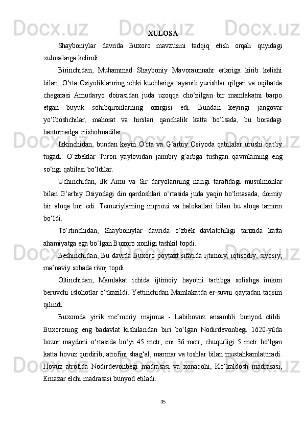 XULOSA
Shayboniylar   davrida   Buxoro   mavzusini   tadqiq   etish   orqali   quyidagi
xulosalarga kelindi: 
Birinchidan,   Muhammad   Shayboniy   Mavoraunnahr   еrlariga   kirib   kelishi
bilan, O‘rta Osiyoliklarning ichki  kuchlariga tayanib yurishlar  qilgan va oqibatda
chegarasi   Amudaryo   doirasidan   juda   uzoqqa   cho‘zilgan   bir   mamlakatni   barpo
etgan   buyuk   sohibqironlarning   oxirgisi   edi.   Bundan   keyingi   jangovar
yo‘lboshchilar,   mahorat   va   hirslari   qanchalik   katta   bo‘lsada,   bu   boradagi
baxtomadga erisholmadilar.
Ikkinchidan,   bundan   keyin   O‘rta   va   G‘arbiy   Osiyoda   qabilalar   urushi   qat‘iy
tugadi.   O‘zbeklar   Turon   yaylovidan   janubiy   g‘arbga   tushgan   qavmlarning   eng
so‘ngi qabilasi bo‘ldilar. 
Uchinchidan,   ilk   Amu   va   Sir   daryolarining   narigi   tarafidagi   musulmonlar
bilan   G‘arbiy   Osiyodagi   din   qardoshlari   o‘rtasida   juda   yaqin   bo‘lmasada,   doimiy
bir   aloqa   bor   edi.   Temuriylarning   inqirozi   va   halokatlari   bilan   bu   aloqa   tamom
bo‘ldi.
To‘rtinchidan,   Shayboniylar   davrida   o‘zbek   davlatchiligi   tarixida   katta
ahamiyatga ega bo‘lgan Buxoro xonligi tashkil topdi. 
Beshinchidan, Bu davrda Buxoro poytaxt sifatida ijtimoiy, iqtisodiy, siyosiy,
ma’naviy sohada rivoj topdi. 
Oltinchidan,   Mamlakat   ichida   ijtimoiy   hayotni   tartibga   solishga   imkon
beruvchi islohotlar o‘tkazildi. Yettinchidan Mamlakatda еr-suvni qaytadan taqsim
qilindi.
Buxoroda   yirik   me’moriy   majmua   -   Labihovuz   ansambli   bunyod   etildi.
Buxoroning   eng   badavlat   kishilaridan   biri   bo‘lgan   Nodirdevonbegi   1620-yilda
bozor   maydoni   o‘rtasida   bo‘yi   45   metr,   eni   36   metr,   chuqurligi   5   metr   bo‘lgan
katta hovuz qurdirib, atrofini shag‘al, marmar va toshlar bilan mustahkamlattiradi.
Hovuz   atrofida   Nodirdevonbegi   madrasasi   va   xonaqohi,   Ko‘kaldosh   madrasasi,
Ernazar elchi madrasasi bunyod etiladi.
35 