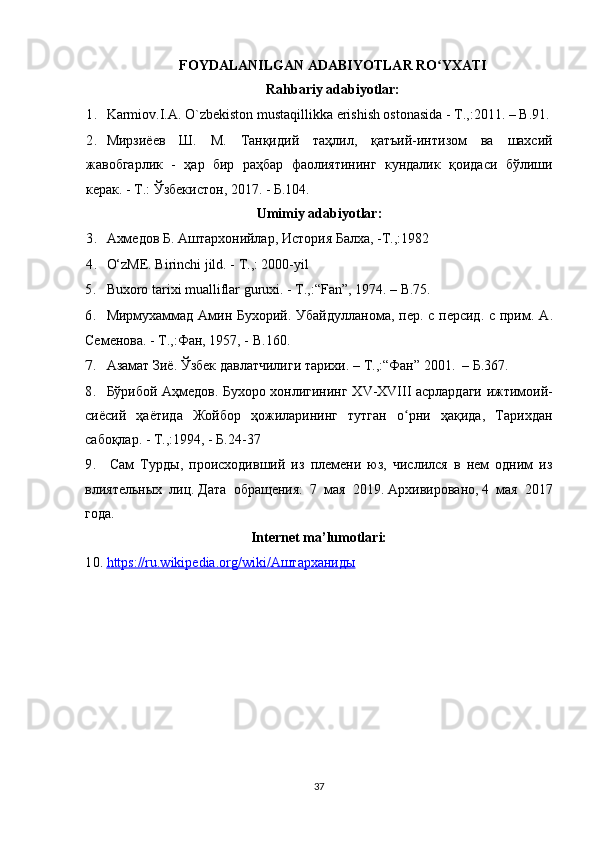 FOYDALANILGAN ADABIYOTLAR RO YXATIʻ
Rahbariy adabiyotlar:
1. Karmiov.I.A. O`zbekiston mustaqillikka erishish ostonasida - T.,:2011. – B.91.
2. Мирзиёев   Ш .   М .   Танқидий   таҳлил ,   қатъий - интизом   ва   шахсий
жавобгарлик   -   ҳар   бир   раҳбар   фаолиятининг   кундалик   қоидаси   б ў лиши
керак . -  Т .:  Ўзбекистон , 2017. -  Б .104.
Umimiy adabiyotlar:
3. Ахмедов Б. Аштархонийлар, История Балха, -Т.,:1982
4. O‘zME. Birinchi jild. - T.,: 2000-yil
5. Buxoro tarixi mualliflar guruxi. - T.,:“Fan”, 1974. – B.75.
6. Мирмухаммад Амин Бухорий. Убайдулланома, пер. с персид. с прим.   A .
Семенова. - Т.,:Фан, 1957, -  B .160.
7. Азамат Зиё. Ўзбек давлатчилиги тарихи. – Т.,:“Фан” 2001.  –  Б .367 .
8. Бўрибой Аҳмедов. Бухоро хонлигининг Х V -Х VIII   асрлардаги ижтимоий-
сиёсий   ҳаётида   Жойбор   ҳожиларининг   тутган   о рни   ҳақида,   Тарихдан	
ʻ
сабоқлар. - Т.,:1994, - Б.24-37
9.   Сам   Турды,   происходивший   из   племени   юз,   числился   в   нем   одним   из
влиятельных   лиц.   Дата   обращения:   7   мая   2019.   Архивировано,   4   мая   2017
года.
Internet ma’lumotlari:
10. https://ru.wikipedia.org/wiki/    Аштарханиды   
37