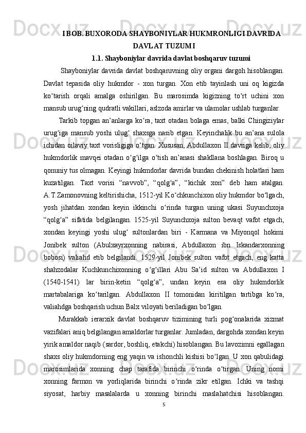 I BOB. BUXORODA  SHAYBONIYLAR HUKMRONLIGI DAVRIDA
DAVLAT TUZUMI
1.1. Shayboniylar davrida  davlat boshqaruv tuzumi
  Shayboniylar davrida davlat boshqaruvning oliy organi dargoh hisoblangan.
Davlat   tepasida   oliy   hukmdor   -   xon   turgan.   Xon   etib   tayinlash   uni   oq   kigizda
ko tarish   orqali   amalga   oshirilgan.   Bu   marosimda   kigizning   to rt   uchini   xonʻ ʻ
mansub urug ning qudratli vakillari, aslzoda amirlar va ulamolar ushlab turganlar.	
ʻ
Tarkib   topgan   an’anlarga   ko ra,   taxt   otadan   bolaga   emas,   balki   Chingiziylar	
ʻ
urug iga   mansub   yoshi   ulug   shaxsga   nasib   etgan.  	
ʻ ʻ Keyinchalik   bu   а n’ а n а   sulol а
ichidan oil а viy taxt vorisligig а   o‘tg а n.   Xususan, Abdullaxon II davriga kelib, oliy
hukmdorlik   mavqei   otadan   o g ilga   o tish   an’anasi   shakllana   boshlagan.   Biroq   u	
ʻ ʻ ʻ
qonuniy tus olmagan. Keyingi hukmdorlar davrida bundan chekinish holatlari ham
kuzatilgan.   Taxt   vorisi   “navvob”,   “qolg a”,   “kichik   xon”  	
ʻ deb   ham   atalgan.
A.T.Zamonovning keltirishicha, 1512-yil Ko chkunchixon oliy hukmdor bo lgach,
ʻ ʻ
yosh   jihatdan   xondan   keyin   ikkinchi   o rinda   turgan   uning   ukasi   Suyunchxoja	
ʻ
“qolg a”   sifatida   belgilangan.   1525-yil   Suyunchxoja   sulton   bevaqt   vafot   etgach,	
ʻ
xondan   keyingi   yoshi   ulug   sultonlardan   biri   -   Karmana   va   Miyonqol   hokimi	
ʻ
Jonibek   sulton   (Abulxayrxonning   nabirasi,   Abdullaxon   ibn   Iskandarxonning
bobosi)   valiahd   etib   belgilandi.   1529-yil   Jonibek   sulton   vafot   etgach,   eng   katta
shahzodalar   Kuchkunchixonning   o g illari   Abu   Sa’id   sulton   va   Abdullaxon   I	
ʻ ʻ
(1540-1541)   lar   birin-ketin   “qolg a”,   undan   keyin   esa   oliy   hukmdorlik
ʻ
martabalariga   ko tarilgan.   Abdullaxon   II   tomonidan   kiritilgan   tartibga   ko ra,	
ʻ ʻ
valiahdga boshqarish uchun Balx viloyati beriladigan bo lgan.	
ʻ
Murakkab   ierarxik   davlat   boshqaruv   tizimining   turli   pog onalarida   xizmat	
ʻ
vazifalari aniq belgilangan amaldorlar turganlar. Jumladan, dargohda xondan keyin
yirik amaldor  naqib  (sardor, boshliq, еtakchi) hisoblangan. Bu lavozimni egallagan
shaxs oliy hukmdorning eng yaqin va ishonchli kishisi bo lgan. U xon qabulidagi	
ʻ
marosimlarida   xonning   chap   tarafida   birinchi   o rinda   o tirgan.   Uning   nomi	
ʻ ʻ
xonning   farmon   va   yorliqlarida   birinchi   o rinda   zikr   etilgan.   Ichki   va   tashqi	
ʻ
siyosat,   harbiy   masalalarda   u   xonning   birinchi   maslahatchisi   hisoblangan.
5 