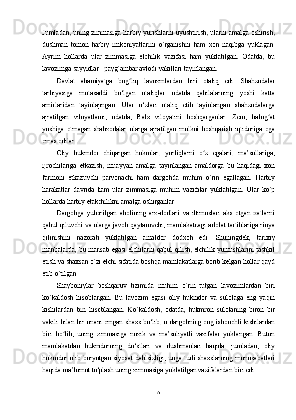 Jumladan, uning zimmasiga harbiy yurishlarni uyushtirish, ularni amalga oshirish,
dushman   tomon   harbiy   imkoniyatlarini   o rganishni   ham   xon   naqibga   yuklagan.ʻ
Ayrim   hollarda   ular   zimmasiga   elchilik   vazifasi   ham   yuklatilgan.   Odatda,   bu
lavozimga sayyidlar - payg ambar avlodi vakillari tayinlangan.	
ʻ
Davlat   ahamiyatga   bog liq   lavozmlardan   biri  	
ʻ otaliq   edi.   Shahzodalar
tarbiyasiga   mutasaddi   bo lgan   otaliqlar   odatda   qabilalarning   yoshi   katta	
ʻ
amirlaridan   tayinlapngan.   Ular   o zlari   otaliq   etib   tayinlangan   shahzodalarga	
ʻ
ajratilgan   viloyatlarni,   odatda,   Balx   viloyatini   boshqarganlar.   Zero,   balog at	
ʻ
yoshiga   еtmagan   shahzodalar   ularga   ajratilgan   mulkni   boshqarish   iqtidoriga   ega
emas edilar.
Oliy   hukmdor   chiqargan   hukmlar,   yorliqlarni   o z   egalari,   ma’sullariga,	
ʻ
ijrochilariga   еtkazish ,   muayyan   amalga   tayinlangan   amaldorga   bu   haqidagi   xon
farmoni   еtkazuvchi   parvonachi   ham   dargohda   muhim   o rin   egallagan.   Harbiy	
ʻ
harakatlar   davrida   ham   ular   zimmasiga   muhim   vazifalar   yuklatilgan.   Ular   ko p	
ʻ
hollarda harbiy еtakchilikni amalga oshirganlar.
Dargohga   yuborilgan   aholining   arz-dodlari   va   iltimoslari   aks   etgan   xatlarni
qabul qiluvchi va ularga javob qaytaruvchi, mamlakatdagi adolat tartiblariga rioya
qilinishini   nazorati   yuklatilgan   amaldor   dodxoh   edi.   Shuningdek ,   tarixiy
manbalarda,   bu mansab egasi elchilarni qabul qilish, elchilik yumushlarini tashkil
etish va shaxsan o zi elchi sifatida boshqa mamlakatlarga borib kelgan hollar qayd	
ʻ
etib o tilgan.	
ʻ
Shayboniylar   boshqaruv   tizimida   muhim   o rin   tutgan   lavozimlardan   biri	
ʻ
ko kaldosh  	
ʻ hisoblangan.   Bu   lavozim   egasi   oliy   hukmdor   va   sulolaga   eng   yaqin
kishilardan   biri   hisoblangan.   Ko kaldosh,   odatda,   hukmron   sulolaning   biron   bir	
ʻ
vakili bilan bir onani emgan shaxs bo lib, u dargohning eng ishonchli kishilardan	
ʻ
biri   bo lib,   uning   zimmasiga   nozik   va   ma’suliyatli   vazifalar   yuklangan.   Butun	
ʻ
mamlakatdan   hukmdorning   do stlari   va   dushmanlari   haqida,   jumladan,   oliy	
ʻ
hukmdor olib boryotgan siyosat  dahlsizligi, unga turli shaxslarning munosabatlari
haqida ma’lumot to plash uning zimmasiga yuklatilgan vazifalardan biri edi.	
ʻ
6
