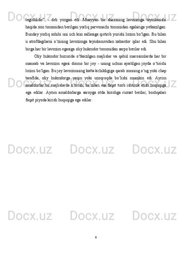 tegishlidir”,   -   deb   yozgan   edi.   Muayyan   bir   shaxsning   lavozimga   tayinlanishi
haqida xon tomonidan berilgan yorliq  parvonachi  tomonidan egalariga yеtkazilgan.
Bunday yorliq sohibi uni uch kun sallasiga qistirib yurishi lozim bo lgan. Bu bilanʻ
u   atrofdagilarni   o zining   lavozimga   tayinlanuvidan   xabardor   qilar   edi.   Shu   bilan	
ʻ
birga har bir lavozim egasiga oliy hukmdor tomonidan sarpo berilar edi.
Oliy   hukmdor   huzurida   o tkazilgan   majlislar   va   qabul   marosimlarda   har   bir	
ʻ
mansab   va   lavozim   egasi   doimo   bir   joy   -   uning   uchun   ajratilgan   joyda   o tirishi	
ʻ
lozim bo lgan. Bu joy lavozimning katta-kchikligiga qarab xonning o ng	
ʻ ʻ   yoki chap
tarafida ,   oliy   hukmdorga   yaqin   yoki   uzoqroqda   bo lishi   mumkin  	
ʻ edi.   Ayrim
amaldorlar bu majlislarda o tirish, ba’zilari esa faqat turib ishtirok etish huquqiga	
ʻ
ega   edilar.   Ayrim   amaldorlarga   saroyga   otda   kirishga   ruxsat   berilar,   boshqalari
faqat piyoda kirish huquqiga ega edilar.
8 