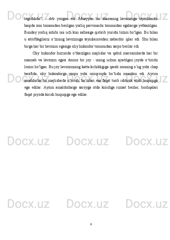 tegishlidir”,   -   deb   yozgan   edi.   Muayyan   bir   shaxsning   lavozimga   tayinlanishi
haqida xon tomonidan berilgan yorliq  parvonachi  tomonidan egalariga yеtkazilgan.
Bunday yorliq sohibi uni uch kun sallasiga qistirib yurishi lozim bo lgan. Bu bilanʻ
u   atrofdagilarni   o zining   lavozimga   tayinlanuvidan   xabardor   qilar   edi.   Shu   bilan	
ʻ
birga har bir lavozim egasiga oliy hukmdor tomonidan sarpo berilar edi.
Oliy   hukmdor   huzurida   o tkazilgan   majlislar   va   qabul   marosimlarda   har   bir	
ʻ
mansab   va   lavozim   egasi   doimo   bir   joy   -   uning   uchun   ajratilgan   joyda   o tirishi	
ʻ
lozim bo lgan. Bu joy lavozimning katta-kchikligiga qarab xonning o ng	
ʻ ʻ   yoki chap
tarafida ,   oliy   hukmdorga   yaqin   yoki   uzoqroqda   bo lishi   mumkin  	
ʻ edi.   Ayrim
amaldorlar bu majlislarda o tirish, ba’zilari esa faqat turib ishtirok etish huquqiga	
ʻ
ega   edilar.   Ayrim   amaldorlarga   saroyga   otda   kirishga   ruxsat   berilar,   boshqalari
faqat piyoda kirish huquqiga ega edilar.
8