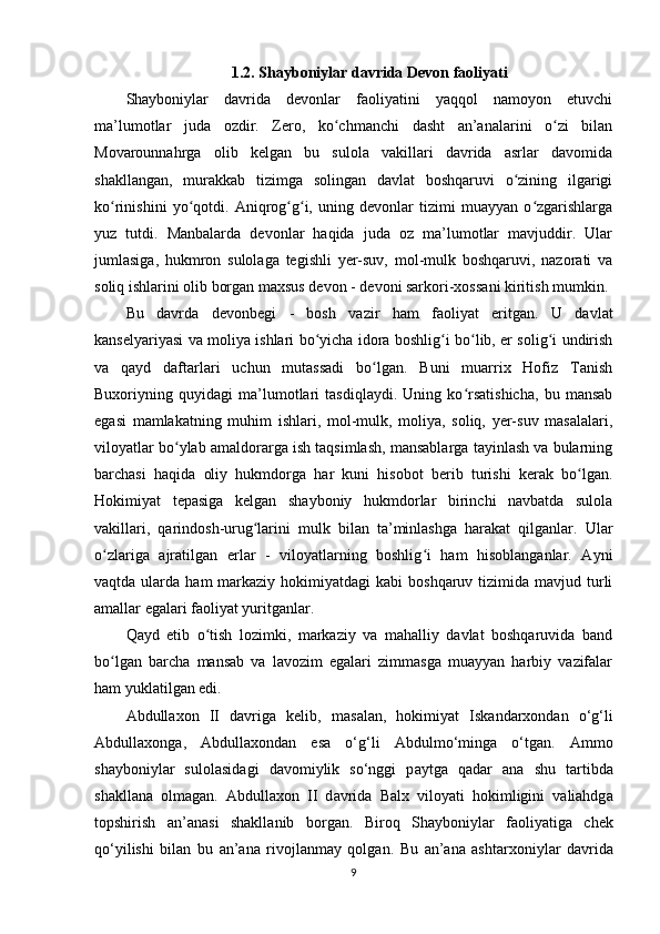 1.2. Shayboniylar davrida Devon faoliyati
Shayboniylar   davrida   devonlar   faoliyatini   yaqqol   namoyon   etuvchi
ma’lumotlar   juda   ozdir.   Zero,   ko chmanchi   dasht   an’analarini   o zi   bilanʻ ʻ
Movarounnahrga   olib   kelgan   bu   sulola   vakillari   davrida   asrlar   davomida
shakllangan,   murakkab   tizimga   solingan   davlat   boshqaruvi   o zining   ilgarigi	
ʻ
ko rinishini   yo qotdi.   Aniqrog g i,   uning   devonlar   tizimi   muayyan   o zgarishlarga	
ʻ ʻ ʻ ʻ ʻ
yuz   tutdi.   Manbalarda   devonlar   haqida   juda   oz   ma’lumotlar   mavjuddir.   Ular
jumlasiga,   hukmron   sulolaga   tegishli   yеr-suv,   mol-mulk   boshqaruvi,   nazorati   va
soliq ishlarini olib borgan maxsus devon -  devoni sarkori-xossa ni kiritish mumkin.
Bu   davrda   devonbegi   -   bosh   vazir   ham   faoliyat   eritgan.   U   davlat
kanselyariyasi va moliya ishlari bo yicha idora boshlig i bo lib, еr solig i undirish	
ʻ ʻ ʻ ʻ
va   qayd   daftarlari   uchun   mutassadi   bo lgan.   Buni   muarrix   Hofiz   Tanish	
ʻ
Buxoriyning   quyidagi   ma’lumotlari   tasdiqlaydi.   Uning   ko rsatishicha,   bu   mansab	
ʻ
egasi   mamlakatning   muhim   ishlari,   mol-mulk,   moliya,   soliq,   yеr-suv   masalalari,
viloyatlar bo ylab amaldorarga ish taqsimlash, mansablarga tayinlash va bularning	
ʻ
barchasi   haqida   oliy   hukmdorga   har   kuni   hisobot   berib   turishi   kerak   bo lgan.	
ʻ
Hokimiyat   tepasiga   kelgan   shayboniy   hukmdorlar   birinchi   navbatda   sulola
vakillari,   qarindosh-urug larini   mulk   bilan   ta’minlashga   harakat   qilganlar.   Ular	
ʻ
o zlariga   ajratilgan   еrlar   -   viloyatlarning   boshlig i   ham   hisoblanganlar.   Ayni	
ʻ ʻ
vaqtda  ularda  ham  markaziy  hokimiyatdagi  kabi   boshqaruv  tizimida  mavjud  turli
amallar egalari faoliyat yuritganlar.
Qayd   etib   o tish   lozimki,   markaziy   va   mahalliy   davlat   boshqaruvida   band	
ʻ
bo lgan   barcha   mansab   va   lavozim   egalari   zimmasga   muayyan   harbiy   vazifalar	
ʻ
ham yuklatilgan edi.
Abdullaxon   II   d а vrig а   kelib,   m а s а l а n,   hokimiyat   Isk а nd а rxondan   o‘g‘li
Abdullaxong а ,   Abdullaxond а n   es а   o‘g‘li   А bdulmo‘ming а   o‘tg а n.   А mmo
shayboniyl а r   sulol а sid а gi   d а vomiylik   so‘nggi   p а ytg а   q а d а r   ana   shu   tartibda
shakll а n а   olm а g а n.   Abdullaxon   II   d а vrid а   Balx   viloyati   hokimligini   valiahdg а
topshirish   а n’ а n а si   shakll а nib   borg а n.   Biroq   Shayboniyl а r   f а oliyatig а   chek
qo‘yilishi   bilan   bu   а n’ а n а   rivojl а nm а y   qolgan.   Bu   а n’ а n а   ashtarxoniyl а r   d а vrid а
9 