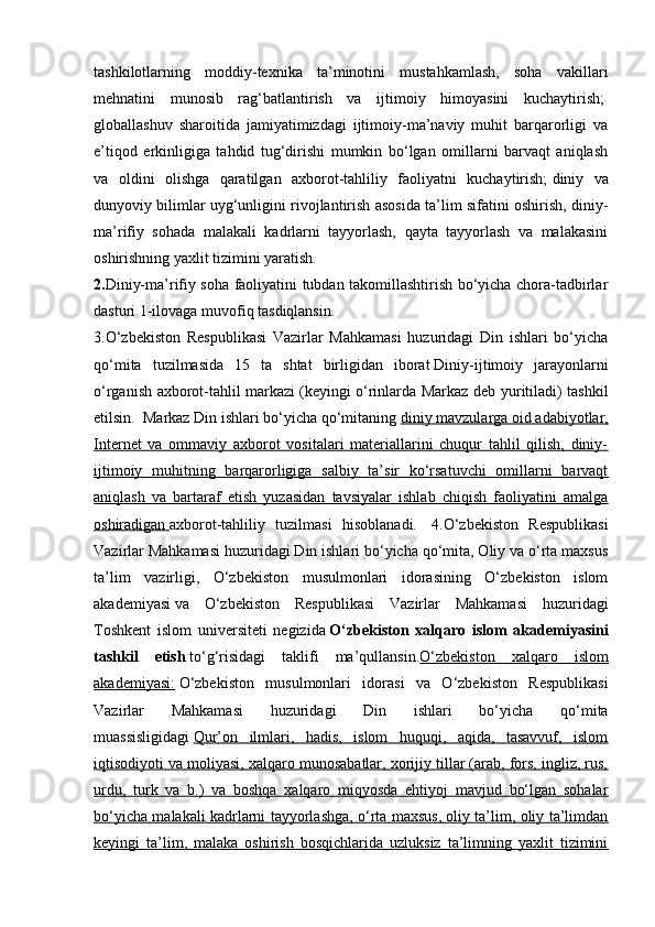 tashkilotlarning   moddiy-texnika   ta’minotini   mustahkamlash,   soha   vakillari
mehnatini   munosib   rag‘batlantirish   va   ijtimoiy   himoyasini   kuchaytirish;  
globallashuv   sharoitida   jamiyatimizdagi   ijtimoiy-ma’naviy   muhit   barqarorligi   va
e’tiqod   erkinligiga   tahdid   tug‘dirishi   mumkin   bo‘lgan   omillarni   barvaqt   aniqlash
va   oldini   olishga   qaratilgan   axborot-tahliliy   faoliyatni   kuchaytirish;   diniy   va
dunyoviy bilimlar uyg‘unligini rivojlantirish asosida ta’lim sifatini oshirish, diniy-
ma’rifiy   sohada   malakali   kadrlarni   tayyorlash,   qayta   tayyorlash   va   malakasini
oshirishning yaxlit tizimini yaratish.  
2. Diniy-ma’rifiy soha faoliyatini tubdan takomillashtirish bo‘yicha chora-tadbirlar
dasturi   1-ilovaga muvofiq tasdiqlansin.  
3.O‘zbekiston   Respublikasi   Vazirlar   Mahkamasi   huzuridagi   Din   ishlari   bo‘yicha
qo‘mita   tuzilmasida   15   ta   shtat   birligidan   iborat   Diniy-ijtimoiy   jarayonlarni
o‘rganish axborot-tahlil markazi   (keyingi o‘rinlarda Markaz deb yuritiladi) tashkil
etilsin.    Markaz Din ishlari bo‘yicha qo‘mitaning   diniy mavzularga oid adabiyotlar,
Internet   va   ommaviy   axborot   vositalari   materiallarini   chuqur   tahlil   qilish,   diniy-
ijtimoiy   muhitning   barqarorligiga   salbiy   ta’sir   ko‘rsatuvchi   omillarni   barvaqt
aniqlash   va   bartaraf   etish   yuzasidan   tavsiyalar   ishlab   chiqish   faoliyatini   amalga
oshiradigan        axborot-tahliliy   tuzilmasi   hisoblanadi.     4.O‘zbekiston   Respublikasi
Vazirlar Mahkamasi huzuridagi Din ishlari bo‘yicha qo‘mita, Oliy va o‘rta maxsus
ta’lim   vazirligi,   O‘zbekiston   musulmonlari   idorasining   O‘zbekiston   islom
akademiyasi   va   O‘zbekiston   Respublikasi   Vazirlar   Mahkamasi   huzuridagi
Toshkent   islom   universiteti   negizida   O‘zbekiston   xalqaro   islom   akademiyasini
tashkil   etish   to‘g‘risidagi   taklifi   ma’qullansin. O‘zbekiston   xalqaro   islom
akademiyasi:   O‘zbekiston   musulmonlari   idorasi   va   O‘zbekiston   Respublikasi
Vazirlar   Mahkamasi   huzuridagi   Din   ishlari   bo‘yicha   qo‘mita
muassisligidagi   Qur’on   ilmlari,   hadis,   islom   huquqi,   aqida,   tasavvuf,   islom
iqtisodiyoti va moliyasi, xalqaro munosabatlar, xorijiy tillar (arab, fors, ingliz, rus,
urdu,   turk   va   b.)   va   boshqa   xalqaro   miqyosda   ehtiyoj   mavjud   bo‘lgan   sohalar
bo‘yicha malakali kadrlarni tayyorlashga, o‘rta maxsus, oliy ta’lim, oliy ta’limdan
keyingi   ta’lim,   malaka   oshirish   bosqichlarida   uzluksiz   ta’limning   yaxlit   tizimini 