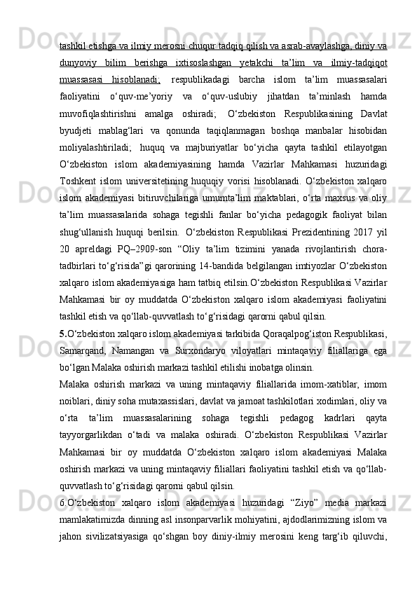 tashkil etishga va ilmiy merosni chuqur tadqiq qilish va asrab-avaylashga, diniy va
dunyoviy   bilim   berishga   ixtisoslashgan   yetakchi   ta’lim   va   ilmiy-tadqiqot
muassasasi   hisoblanadi;     respublikadagi   barcha   islom   ta’lim   muassasalari
faoliyatini   o‘quv-me’yoriy   va   o‘quv-uslubiy   jihatdan   ta’minlash   hamda
muvofiqlashtirishni   amalga   oshiradi;     O‘zbekiston   Respublikasining   Davlat
byudjeti   mablag‘lari   va   qonunda   taqiqlanmagan   boshqa   manbalar   hisobidan
moliyalashtiriladi;     huquq   va   majburiyatlar   bo‘yicha   qayta   tashkil   etilayotgan
O‘zbekiston   islom   akademiyasining   hamda   Vazirlar   Mahkamasi   huzuridagi
Toshkent   islom   universitetining   huquqiy   vorisi   hisoblanadi.   O‘zbekiston   xalqaro
islom   akademiyasi   bitiruvchilariga   umumta’lim   maktablari,   o‘rta   maxsus   va   oliy
ta’lim   muassasalarida   sohaga   tegishli   fanlar   bo‘yicha   pedagogik   faoliyat   bilan
shug‘ullanish   huquqi   berilsin.     O‘zbekiston   Respublikasi   Prezidentining   2017   yil
20   apreldagi   PQ–2909-son   “Oliy   ta’lim   tizimini   yanada   rivojlantirish   chora-
tadbirlari to‘g‘risida”gi qarorining 14-bandida belgilangan imtiyozlar O‘zbekiston
xalqaro islom akademiyasiga ham tatbiq etilsin.O‘zbekiston Respublikasi Vazirlar
Mahkamasi   bir   oy   muddatda   O‘zbekiston   xalqaro   islom   akademiyasi   faoliyatini
tashkil etish va qo‘llab-quvvatlash to‘g‘risidagi qarorni qabul qilsin.  
5. O‘zbekiston xalqaro islom akademiyasi tarkibida Qoraqalpog‘iston Respublikasi,
Samarqand,   Namangan   va   Surxondaryo   viloyatlari   mintaqaviy   filiallariga   ega
bo‘lgan Malaka oshirish markazi tashkil etilishi inobatga olinsin.  
Malaka   oshirish   markazi   va   uning   mintaqaviy   filiallarida   imom-xatiblar,   imom
noiblari, diniy soha mutaxassislari, davlat va jamoat tashkilotlari xodimlari, oliy va
o‘rta   ta’lim   muassasalarining   sohaga   tegishli   pedagog   kadrlari   qayta
tayyorgarlikdan   o‘tadi   va   malaka   oshiradi.   O‘zbekiston   Respublikasi   Vazirlar
Mahkamasi   bir   oy   muddatda   O‘zbekiston   xalqaro   islom   akademiyasi   Malaka
oshirish markazi va uning mintaqaviy filiallari faoliyatini tashkil etish va qo‘llab-
quvvatlash to‘g‘risidagi qarorni qabul qilsin.  
6.O‘zbekiston   xalqaro   islom   akademiyasi   huzuridagi   “Ziyo”   media   markazi
mamlakatimizda dinning asl insonparvarlik mohiyatini, ajdodlarimizning islom va
jahon   sivilizatsiyasiga   qo‘shgan   boy   diniy-ilmiy   merosini   keng   targ‘ib   qiluvchi, 