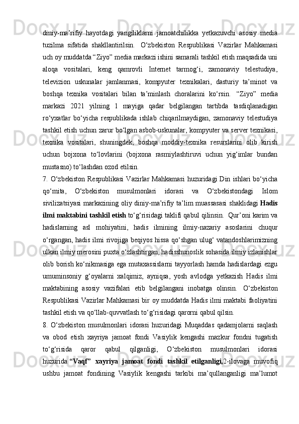 diniy-ma’rifiy   hayotdagi   yangiliklarni   jamoatchilikka   yetkazuvchi   asosiy   media
tuzilma   sifatida   shakllantirilsin.     O‘zbekiston   Respublikasi   Vazirlar   Mahkamasi
uch oy muddatda “Ziyo” media markazi ishini samarali tashkil etish maqsadida uni
aloqa   vositalari,   keng   qamrovli   Internet   tarmog‘i,   zamonaviy   telestudiya,
televizion   uskunalar   jamlanmasi,   kompyuter   texnikalari,   dasturiy   ta’minot   va
boshqa   texnika   vositalari   bilan   ta’minlash   choralarini   ko‘rsin.     “Ziyo”   media
markazi   2021   yilning   1   mayiga   qadar   belgilangan   tartibda   tasdiqlanadigan
ro‘yxatlar   bo‘yicha   respublikada   ishlab   chiqarilmaydigan,   zamonaviy   telestudiya
tashkil etish uchun zarur bo‘lgan asbob-uskunalar, kompyuter va server texnikasi,
texnika   vositalari,   shuningdek,   boshqa   moddiy-texnika   resurslarini   olib   kirish
uchun   bojxona   to‘lovlarini   (bojxona   rasmiylashtiruvi   uchun   yig‘imlar   bundan
mustasno) to‘lashdan ozod etilsin.    
7.  O‘zbekiston   Respublikasi   Vazirlar   Mahkamasi   huzuridagi   Din   ishlari   bo‘yicha
qo‘mita,   O‘zbekiston   musulmonlari   idorasi   va   O‘zbekistondagi   Islom
sivilizatsiyasi  markazining oliy diniy-ma’rifiy ta’lim muassasasi  shaklidagi   Hadis
ilmi maktabini tashkil etish   to‘g‘risidagi taklifi qabul qilinsin.    Qur’oni karim va
hadislarning   asl   mohiyatini,   hadis   ilmining   ilmiy-nazariy   asoslarini   chuqur
o‘rgangan, hadis ilmi rivojiga beqiyos hissa qo‘shgan ulug‘ vatandoshlarimizning
ulkan ilmiy merosini puxta o‘zlashtirgan, hadisshunoslik sohasida ilmiy izlanishlar
olib borish ko‘nikmasiga ega mutaxassislarni  tayyorlash hamda hadislardagi ezgu
umuminsoniy   g‘oyalarni   xalqimiz,   ayniqsa,   yosh   avlodga   yetkazish   Hadis   ilmi
maktabining   asosiy   vazifalari   etib   belgilangani   inobatga   olinsin.     O‘zbekiston
Respublikasi  Vazirlar Mahkamasi  bir oy muddatda Hadis ilmi maktabi faoliyatini
tashkil etish va qo‘llab-quvvatlash to‘g‘risidagi qarorni qabul qilsin.     
8.   O‘zbekiston   musulmonlari   idorasi   huzuridagi   Muqaddas   qadamjolarni   saqlash
va   obod   etish   xayriya   jamoat   fondi   Vasiylik   kengashi   mazkur   fondni   tugatish
to‘g‘risida   qaror   qabul   qilganligi,   O‘zbekiston   musulmonlari   idorasi
huzurida   “Vaqf”   xayriya   jamoat   fondi   tashkil   etilganligi, 2-ilovaga   muvofiq
ushbu   jamoat   fondining   Vasiylik   kengashi   tarkibi   ma’qullanganligi   ma’lumot 