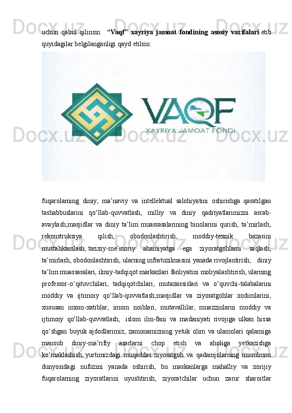 uchun   qabul   qilinsin.     “Vaqf”   xayriya   jamoat   fondining   asosiy   vazifalari   etib
quyidagilar belgilanganligi qayd etilsin:  
fuqarolarning   diniy,   ma’naviy   va   intellektual   salohiyatini   oshirishga   qaratilgan
tashabbuslarini   qo‘llab-quvvatlash,   milliy   va   diniy   qadriyatlarimizni   asrab-
avaylash;masjidlar   va   diniy   ta’lim   muassasalarining   binolarini   qurish,   ta’mirlash,
rekonstruksiya   qilish,   obodonlashtirish,   moddiy-texnik   bazasini
mustahkamlash;   tarixiy-me’moriy   ahamiyatga   ega   ziyoratgohlarni   saqlash,
ta’mirlash, obodonlashtirish, ularning infratuzilmasini yanada rivojlantirish;     diniy
ta’lim muassasalari, ilmiy-tadqiqot markazlari faoliyatini moliyalashtirish, ularning
professor-o‘qituvchilari,   tadqiqotchilari,   mutaxassislari   va   o‘quvchi-talabalarini
moddiy   va   ijtimoiy   qo‘llab-quvvatlash;masjidlar   va   ziyoratgohlar   xodimlarini,
xususan   imom-xatiblar,   imom   noiblari,   mutavallilar,   muazzinlarni   moddiy   va
ijtimoiy   qo‘llab-quvvatlash;     islom   ilm-fani   va   madaniyati   rivojiga   ulkan   hissa
qo‘shgan   buyuk   ajdodlarimiz,   zamonamizning   yetuk   olim   va   ulamolari   qalamiga
mansub   diniy-ma’rifiy   asarlarni   chop   etish   va   aholiga   yetkazishga
ko‘maklashish;   yurtimizdagi   muqaddas   ziyoratgoh   va   qadamjolarning   musulmon
dunyosidagi   nufuzini   yanada   oshirish,   bu   maskanlarga   mahalliy   va   xorijiy
fuqarolarning   ziyoratlarini   uyushtirish,   ziyoratchilar   uchun   zarur   sharoitlar 