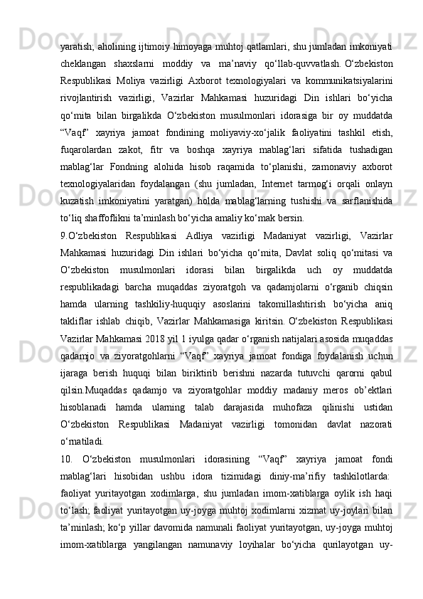 yaratish; aholining ijtimoiy himoyaga muhtoj qatlamlari, shu jumladan imkoniyati
cheklangan   shaxslarni   moddiy   va   ma’naviy   qo‘llab-quvvatlash.   O‘zbekiston
Respublikasi   Moliya   vazirligi   Axborot   texnologiyalari   va   kommunikatsiyalarini
rivojlantirish   vazirligi,   Vazirlar   Mahkamasi   huzuridagi   Din   ishlari   bo‘yicha
qo‘mita   bilan   birgalikda   O‘zbekiston   musulmonlari   idorasiga   bir   oy   muddatda
“Vaqf”   xayriya   jamoat   fondining   moliyaviy-xo‘jalik   faoliyatini   tashkil   etish,
fuqarolardan   zakot,   fitr   va   boshqa   xayriya   mablag‘lari   sifatida   tushadigan
mablag‘lar   Fondning   alohida   hisob   raqamida   to‘planishi,   zamonaviy   axborot
texnologiyalaridan   foydalangan   (shu   jumladan,   Internet   tarmog‘i   orqali   onlayn
kuzatish   imkoniyatini   yaratgan)   holda   mablag‘larning   tushishi   va   sarflanishida
to‘liq shaffoflikni ta’minlash bo‘yicha amaliy ko‘mak bersin.  
9.O‘zbekiston   Respublikasi   Adliya   vazirligi   Madaniyat   vazirligi,   Vazirlar
Mahkamasi   huzuridagi   Din   ishlari   bo‘yicha   qo‘mita,   Davlat   soliq   qo‘mitasi   va
O‘zbekiston   musulmonlari   idorasi   bilan   birgalikda   uch   oy   muddatda
respublikadagi   barcha   muqaddas   ziyoratgoh   va   qadamjolarni   o‘rganib   chiqsin
hamda   ularning   tashkiliy-huquqiy   asoslarini   takomillashtirish   bo‘yicha   aniq
takliflar   ishlab   chiqib,   Vazirlar   Mahkamasiga   kiritsin.   O‘zbekiston   Respublikasi
Vazirlar Mahkamasi 2018 yil 1 iyulga qadar o‘rganish natijalari asosida muqaddas
qadamjo   va   ziyoratgohlarni   “Vaqf”   xayriya   jamoat   fondiga   foydalanish   uchun
ijaraga   berish   huquqi   bilan   biriktirib   berishni   nazarda   tutuvchi   qarorni   qabul
qilsin.Muqaddas   qadamjo   va   ziyoratgohlar   moddiy   madaniy   meros   ob’ektlari
hisoblanadi   hamda   ularning   talab   darajasida   muhofaza   qilinishi   ustidan
O‘zbekiston   Respublikasi   Madaniyat   vazirligi   tomonidan   davlat   nazorati
o‘rnatiladi.  
10.   O‘zbekiston   musulmonlari   idorasining   “Vaqf”   xayriya   jamoat   fondi
mablag‘lari   hisobidan   ushbu   idora   tizimidagi   diniy-ma’rifiy   tashkilotlarda:  
faoliyat   yuritayotgan   xodimlarga,   shu   jumladan   imom-xatiblarga   oylik   ish   haqi
to‘lash;   faoliyat   yuritayotgan   uy-joyga   muhtoj   xodimlarni   xizmat   uy-joylari   bilan
ta’minlash;   ko‘p yillar davomida namunali faoliyat yuritayotgan, uy-joyga muhtoj
imom-xatiblarga   yangilangan   namunaviy   loyihalar   bo‘yicha   qurilayotgan   uy- 