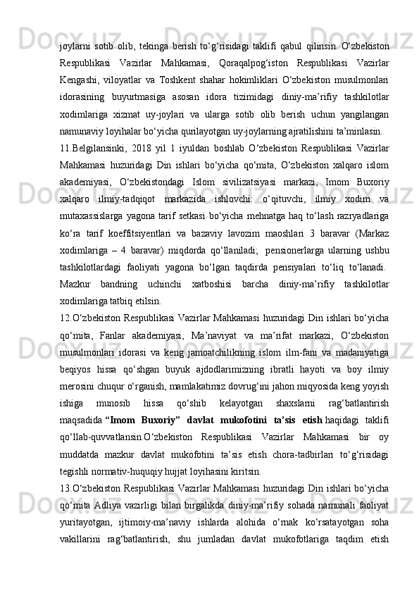 joylarni   sotib   olib,   tekinga   berish   to‘g‘risidagi   taklifi   qabul   qilinsin.   O‘zbekiston
Respublikasi   Vazirlar   Mahkamasi,   Qoraqalpog‘iston   Respublikasi   Vazirlar
Kengashi,   viloyatlar   va   Toshkent   shahar   hokimliklari   O‘zbekiston   musulmonlari
idorasining   buyurtmasiga   asosan   idora   tizimidagi   diniy-ma’rifiy   tashkilotlar
xodimlariga   xizmat   uy-joylari   va   ularga   sotib   olib   berish   uchun   yangilangan
namunaviy loyihalar bo‘yicha qurilayotgan uy-joylarning ajratilishini ta’minlasin.    
11.Belgilansinki,   2018   yil   1   iyuldan   boshlab   O‘zbekiston   Respublikasi   Vazirlar
Mahkamasi   huzuridagi   Din   ishlari   bo‘yicha   qo‘mita,   O‘zbekiston   xalqaro   islom
akademiyasi,   O‘zbekistondagi   Islom   sivilizatsiyasi   markazi,   Imom   Buxoriy
xalqaro   ilmiy-tadqiqot   markazida   ishlovchi:   o‘qituvchi,   ilmiy   xodim   va
mutaxassislarga   yagona   tarif   setkasi   bo‘yicha   mehnatga   haq   to‘lash   razryadlariga
ko‘ra   tarif   koeffitsiyentlari   va   bazaviy   lavozim   maoshlari   3   baravar   (Markaz
xodimlariga   –   4   baravar)   miqdorda   qo‘llaniladi;     pensionerlarga   ularning   ushbu
tashkilotlardagi   faoliyati   yagona   bo‘lgan   taqdirda   pensiyalari   to‘liq   to‘lanadi.  
Mazkur   bandning   uchinchi   xatboshisi   barcha   diniy-ma’rifiy   tashkilotlar
xodimlariga tatbiq etilsin.    
12.O‘zbekiston Respublikasi  Vazirlar Mahkamasi  huzuridagi Din ishlari bo‘yicha
qo‘mita,   Fanlar   akademiyasi,   Ma’naviyat   va   ma’rifat   markazi,   O‘zbekiston
musulmonlari   idorasi   va   keng   jamoatchilikning   islom   ilm-fani   va   madaniyatiga
beqiyos   hissa   qo‘shgan   buyuk   ajdodlarimizning   ibratli   hayoti   va   boy   ilmiy
merosini chuqur o‘rganish, mamlakatimiz dovrug‘ini jahon miqyosida keng yoyish
ishiga   munosib   hissa   qo‘shib   kelayotgan   shaxslarni   rag‘batlantirish
maqsadida   “Imom   Buxoriy”   davlat   mukofotini   ta’sis   etish   haqidagi   taklifi
qo‘llab-quvvatlansin.O‘zbekiston   Respublikasi   Vazirlar   Mahkamasi   bir   oy
muddatda   mazkur   davlat   mukofotini   ta’sis   etish   chora-tadbirlari   to‘g‘risidagi
tegishli normativ-huquqiy hujjat loyihasini kiritsin.  
13.O‘zbekiston Respublikasi  Vazirlar Mahkamasi  huzuridagi Din ishlari bo‘yicha
qo‘mita   Adliya   vazirligi   bilan   birgalikda   diniy-ma’rifiy   sohada   namunali   faoliyat
yuritayotgan,   ijtimoiy-ma’naviy   ishlarda   alohida   o‘rnak   ko‘rsatayotgan   soha
vakillarini   rag‘batlantirish,   shu   jumladan   davlat   mukofotlariga   taqdim   etish 