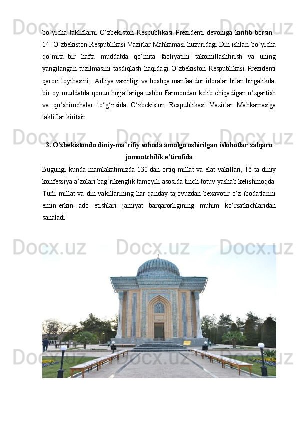 bo‘yicha   takliflarni   O‘zbekiston   Respublikasi   Prezidenti   devoniga   kiritib   borsin.  
14. O‘zbekiston Respublikasi Vazirlar Mahkamasi huzuridagi Din ishlari bo‘yicha
qo‘mita:   bir   hafta   muddatda   qo‘mita   faoliyatini   takomillashtirish   va   uning
yangilangan   tuzilmasini   tasdiqlash   haqidagi   O‘zbekiston   Respublikasi   Prezidenti
qarori loyihasini;    Adliya vazirligi va boshqa manfaatdor idoralar bilan birgalikda  
bir oy muddatda qonun hujjatlariga ushbu Farmondan kelib chiqadigan o‘zgartish
va   qo‘shimchalar   to‘g‘risida   O‘zbekiston   Respublikasi   Vazirlar   Mahkamasiga
takliflar kiritsin.  
3. O‘zbekistonda diniy-ma rifiy sohada amalga oshirilgan islohotlar xalqaroʼ
jamoatchilik e tirofida	
ʼ
Bugungi kunda mamlakatimizda 130 dan ortiq millat va elat vakillari, 16 ta diniy
konfessiya a zolari bag‘rikenglik tamoyili asosida tinch-totuv yashab kelishmoqda.	
ʼ
Turli  millat  va  din vakillarining har  qanday tajovuzdan bexavotir  o‘z ibodatlarini
emin-erkin   ado   etishlari   jamiyat   barqarorligining   muhim   ko‘rsatkichlaridan
sanaladi. 