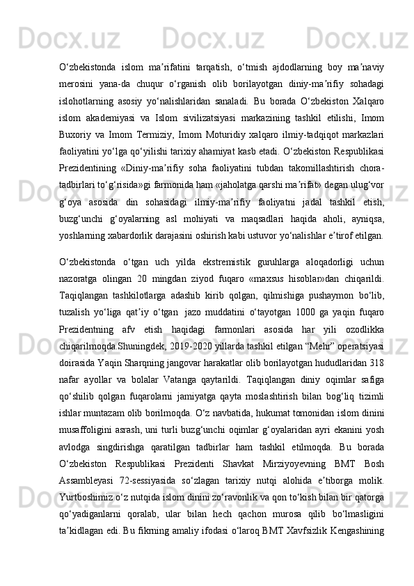 O‘zbekistonda   islom   ma rifatini   tarqatish,   o‘tmish   ajdodlarning   boy   ma naviyʼ ʼ
merosini   yana-da   chuqur   o‘rganish   olib   borilayotgan   diniy-ma rifiy   sohadagi	
ʼ
islohotlarning   asosiy   yo‘nalishlaridan   sanaladi.   Bu   borada   O‘zbekiston   Xalqaro
islom   akademiyasi   va   Islom   sivilizatsiyasi   markazining   tashkil   etilishi,   Imom
Buxoriy   va   Imom   Termiziy,   Imom   Moturidiy   xalqaro   ilmiy-tadqiqot   markazlari
faoliyatini yo‘lga qo‘yilishi tarixiy ahamiyat kasb etadi. O‘zbekiston Respublikasi
Prezidentining   «Diniy-ma rifiy   soha   faoliyatini   tubdan   takomillashtirish   chora-	
ʼ
tadbirlari to‘g‘risida»gi farmonida ham «jaholatga qarshi ma rifat» degan ulug‘vor	
ʼ
g‘oya   asosida   din   sohasidagi   ilmiy-ma rifiy   faoliyatni   jadal   tashkil   etish,	
ʼ
buzg‘unchi   g‘oyalarning   asl   mohiyati   va   maqsadlari   haqida   aholi,   ayniqsa,
yoshlarning xabardorlik darajasini oshirish kabi ustuvor yo‘nalishlar e tirof etilgan.	
ʼ
O‘zbekistonda   o‘tgan   uch   yilda   ekstremistik   guruhlarga   aloqadorligi   uchun
nazoratga   olingan   20   mingdan   ziyod   fuqaro   «maxsus   hisoblar»dan   chiqarildi.
Taqiqlangan   tashkilotlarga   adashib   kirib   qolgan,   qilmishiga   pushaymon   bo‘lib,
tuzalish   yo‘liga   qat iy   o‘tgan  	
ʼ   jazo   muddatini   o‘tayotgan   1000   ga   yaqin   fuqaro
Prezidentning   afv   etish   haqidagi   farmonlari   asosida   har   yili   ozodlikka
chiqarilmoqda.Shuningdek, 2019-2020 yillarda tashkil etilgan “Mehr” operatsiyasi
doirasida Yaqin Sharqning jangovar harakatlar olib borilayotgan hududlaridan 318
nafar   ayollar   va   bolalar   Vatanga   qaytarildi.   Taqiqlangan   diniy   oqimlar   safiga
qo‘shilib   qolgan   fuqarolarni   jamiyatga   qayta   moslashtirish   bilan   bog‘liq   tizimli
ishlar muntazam olib borilmoqda. O‘z navbatida, hukumat tomonidan islom dinini
musaffoligini   asrash,   uni   turli   buzg‘unchi   oqimlar   g‘oyalaridan   ayri   ekanini   yosh
avlodga   singdirishga   qaratilgan   tadbirlar   ham   tashkil   etilmoqda.   Bu   borada
O‘zbekiston   Respublikasi   Prezidenti   Shavkat   Mirziyoyevning   BMT   Bosh
Assambleyasi   72-sessiyasida   so‘zlagan   tarixiy   nutqi   alohida   e tiborga   molik.	
ʼ
Yurtboshimiz o‘z nutqida islom dinini zo‘ravonlik va qon to‘kish bilan bir qatorga
qo‘yadiganlarni   qoralab,   ular   bilan   hech   qachon   murosa   qilib   bo‘lmasligini
ta kidlagan edi. Bu fikrning amaliy ifodasi o‘laroq BMT Xavfsizlik Kengashining	
ʼ 