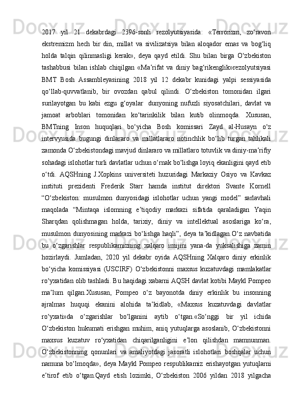 2017   yil   21   dekabrdagi   2396-sonli   rezolyutsiyasida:   «Terrorizm,   zo‘ravon
ekstremizm   hech   bir   din,   millat   va   sivilizatsiya   bilan   aloqador   emas   va   bog‘liq
holda   talqin   qilinmasligi   kerak»,   deya   qayd   etildi.   Shu   bilan   birga   O‘zbekiston
tashabbusi   bilan   ishlab   chiqilgan   «Ma rifat   va   diniy   bag‘rikenglik»rezolyutsiyasiʼ
BMT   Bosh   Assambleyasining   2018   yil   12   dekabr   kunidagi   yalpi   sessiyasida
qo‘llab-quvvatlanib,   bir   ovozdan   qabul   qilindi.   O‘zbekiston   tomonidan   ilgari
surilayotgan   bu   kabi   ezgu   g‘oyalar     dunyoning   nufuzli   siyosatchilari,   davlat   va
jamoat   arboblari   tomonidan   ko‘tarinkilik   bilan   kutib   olinmoqda.   Xususan,
BMTning   Inson   huquqlari   bo‘yicha   Bosh   komissari   Zayd   al-Husayn   o‘z
intervyusida   bugungi   dinlararo   va   millatlararo   notinchlik   bo‘lib   turgan   tahlikali
zamonda O‘zbekistondagi mavjud dinlararo va millatlaro totuvlik va diniy-ma rifiy	
ʼ
sohadagi islohotlar turli davlatlar uchun o‘rnak bo‘lishga loyiq ekanligini qayd etib
o‘tdi.   AQSHning   J.Xopkins   universiteti   huzuridagi   Markaziy   Osiyo   va   Kavkaz
instituti   prezidenti   Frederik   Starr   hamda   institut   direktori   Svante   Kornell
“O‘zbekiston:   musulmon   dunyosidagi   islohotlar   uchun   yangi   model”   sarlavhali
maqolada   “Mintaqa   islomning   e tiqodiy   markazi   sifatida   qaraladigan   Yaqin	
ʼ
Sharqdan   qolishmagan   holda,   tarixiy,   diniy   va   intellektual   asoslariga   ko‘ra,
musulmon   dunyosining   markazi   bo‘lishga   haqli”,   deya   ta kidlagan.O‘z   navbatida	
ʼ
bu   o‘zgarishlar   respublikamizning   xalqaro   imijini   yana-da   yuksalishiga   zamin
hozirlaydi.   Jumladan,   2020   yil   dekabr   oyida   AQSHning   Xalqaro   diniy   erkinlik
bo‘yicha   komissiyasi   (USCIRF)   O‘zbekistonni   maxsus   kuzatuvdagi   mamlakatlar
ro‘yxatidan olib tashladi. Bu haqidagi xabarni AQSH davlat kotibi Maykl Pompeo
ma lum   qilgan.Xususan,   Pompeo   o‘z   bayonotda   diniy   erkinlik   bu   insonning	
ʼ
ajralmas   huquqi   ekanini   alohida   ta kidlab,   «Maxsus   kuzatuvdagi   davlatlar	
ʼ
ro‘yxati»da   o‘zgarishlar   bo‘lganini   aytib   o‘tgan.«So‘nggi   bir   yil   ichida
O‘zbekiston   hukumati   erishgan   muhim,   aniq   yutuqlarga   asoslanib,   O‘zbekistonni
maxsus   kuzatuv   ro‘yxatidan   chiqarilganligini   e lon   qilishdan   mamnunman.	
ʼ
O‘zbekistonning   qonunlari   va   amaliyotdagi   jasoratli   islohotlari   boshqalar   uchun
namuna  bo‘lmoqda»,   deya  Maykl   Pompeo  respublikamiz   erishayotgan  yutuqlarni
e tirof   etib   o‘tgan.Qayd   etish   lozimki,   O‘zbekiston   2006   yildan   2018   yilgacha	
ʼ 