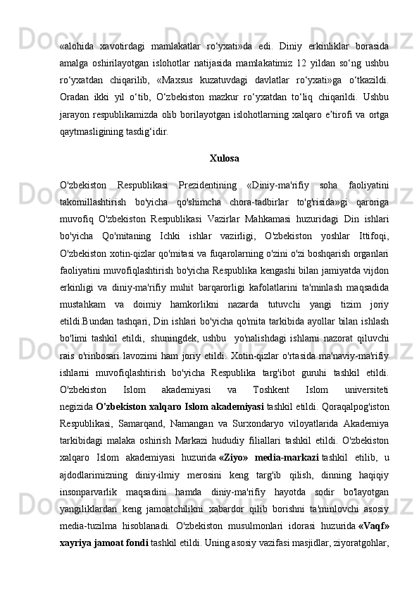 «alohida   xavotirdagi   mamlakatlar   ro‘yxati»da   edi.   Diniy   erkinliklar   borasida
amalga   oshirilayotgan   islohotlar   natijasida   mamlakatimiz   12   yildan   so‘ng   ushbu
ro‘yxatdan   chiqarilib,   «Maxsus   kuzatuvdagi   davlatlar   ro‘yxati»ga   o‘tkazildi.
Oradan   ikki   yil   o‘tib,   O‘zbekiston   mazkur   ro‘yxatdan   to‘liq   chiqarildi.   Ushbu
jarayon   respublikamizda  olib  borilayotgan   islohotlarning  xalqaro  e tirofi   va  ortgaʼ
qaytmasligining tasdig‘idir.
Xulosa
O'zbekiston   Respublikasi   Prezidentining   «Diniy-ma'rifiy   soha   faoliyatini
takomillashtirish   bo'yicha   qo'shimcha   chora-tadbirlar   to'g'risida»gi   qaroriga
muvofiq   O'zbekiston   Respublikasi   Vazirlar   Mahkamasi   huzuridagi   Din   ishlari
bo'yicha   Qo'mitaning   Ichki   ishlar   vazirligi,   O'zbekiston   yoshlar   Ittifoqi,
O'zbekiston xotin-qizlar qo'mitasi va fuqarolarning o'zini o'zi boshqarish organlari
faoliyatini muvofiqlashtirish bo'yicha Respublika kengashi bilan jamiyatda vijdon
erkinligi   va   diniy-ma'rifiy   muhit   barqarorligi   kafolatlarini   ta'minlash   maqsadida
mustahkam   va   doimiy   hamkorlikni   nazarda   tutuvchi   yangi   tizim   joriy
etildi.Bundan tashqari, Din ishlari  bo'yicha  qo'mita tarkibida ayollar  bilan  ishlash
bo'limi   tashkil   etildi,     shuningdek,   ushbu     yo'nalishdagi   ishlarni   nazorat   qiluvchi
rais   o'rinbosari   lavozimi   ham   joriy   etildi.   Xotin-qizlar   o'rtasida   ma'naviy-ma'rifiy
ishlarni   muvofiqlashtirish   bo'yicha   Respublika   targ'ibot   guruhi   tashkil   etildi.
O'zbekiston   Islom   akademiyasi   va   Toshkent   Islom   universiteti
negizida   O'zbekiston xalqaro Islom akademiyasi   tashkil etildi. Qoraqalpog'iston
Respublikasi,   Samarqand,   Namangan   va   Surxondaryo   viloyatlarida   Akademiya
tarkibidagi   malaka   oshirish   Markazi   hududiy   filiallari   tashkil   etildi.   O'zbekiston
xalqaro   Islom   akademiyasi   huzurida   «Ziyo»   media-markazi   tashkil   etilib,   u
ajdodlarimizning   diniy-ilmiy   merosini   keng   targ'ib   qilish,   dinning   haqiqiy
insonparvarlik   maqsadini   hamda   diniy-ma'rifiy   hayotda   sodir   bo'layotgan
yangiliklardan   keng   jamoatchilikni   xabardor   qilib   borishni   ta'minlovchi   asosiy
media-tuzilma   hisoblanadi.   O'zbekiston   musulmonlari   idorasi   huzurida   «Vaqf»
xayriya jamoat fondi   tashkil etildi. Uning asosiy vazifasi masjidlar, ziyoratgohlar, 