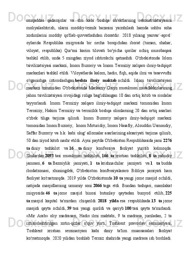 muqaddas   qadamjolar   va   shu   kabi   boshqa   ob'ektlarning   rekonstruktsiyasini
moliyalashtirish,   ularni   moddiy-texnik   bazasini   yaxshilash   hamda   ushbu   soha
xodimlarini   moddiy   qo'llab-quvvatlashdan   iboratdir.   2018   yilning   yanvar`-aprel`
oylarida   Respublika   miqyosida   bir   necha   bosqichdan   iborat   (tuman,   shahar,
viloyat,   respublika)   Qur'oni   karim   tilovati   bo'yicha   qorilar   ochiq   musobaqasi
tashkil   etilib,   unda   5   mingdan   ziyod   ishtirokchi   qatnashdi.   O'zbekistonda   Islom
tsivilizatsiyasi   markazi,  Imom   Buxoriy va  Imom   Termiziy  xalqaro  ilmiy-tadqiqot
markazlari tashkil etildi. Viloyatlarda kalom, hadis, fiqh, aqida ilmi va tasavvufni
o'rganishga   ixtisoslashgan   beshta   ilmiy   maktab   ochildi.   Islom   tsivilizatsiyasi
markazi   tomonidan   O'zbekistonda   Markaziy   Osiyo   musulmon   mutafakkirlarining
jahon tsivilizatsiyasi rivojidagi roliga bag'ishlangan 10 dan ortiq kitob va risolalar
tayyorlandi.   Imom   Termiziy   xalqaro   ilmiy-tadqiqot   markazi   tomonidan   Imom
Termiziy,   Hakim   Termiziy   va   termizlik   boshqa   olimlarning   20   dan   ortiq   asarlari
o'zbek   tiliga   tarjima   qilindi.   Imom   Buxoriy   xalqaro   ilmiy-tadqiqot   markazi
tomonidan Imom Buxoriy,    Imom Moturidiy, Imom Nasafiy, Alouddin Usmondiy,
Saffar Buxoriy va h.k. kabi ulug' allomalar asarlarining aksariyati  tarjima qilinib,
50 dan ziyod kitob nashr etildi. Ayni paytda O'zbekiston Respublikasida jami   2276
ta   diniy   tashkilot   va   16   ta   diniy   konfessiya   faoliyat   yuritib   kelmoqda.
Shulardan   2093   tasi   musulmon   tashkiloti,   166   ta   xristian   tashkiloti,   8   ta   yahudiy
jamoasi,   6   ta   Baxoiylik   jamiyati,   1   ta   krishnachilar   jamiyati   va   1   ta   budda
ibodatxonasi,   shuningdek,   O'zbekiston   konfessiyalararo   Bibliya   jamiyati   ham
faoliyat   ko'rsatmoqda.  2019 yilda  O'zbekistonda   10 ta   yangi  jome  masjid  ochildi,
natijada   masjidlarning   umumiy   soni   2066   taga   etdi.   Bundan   tashqari,   mamlakat
miqyosida   46   ta   jome   masjid   binosi   butunlay   qaytadan   bunyod   etilib,   225
ta   masjid   kapital   ta'mirdan   chiqarildi.   2018   yilda   esa   respublikada   13   ta   jome
masjidi   qayta   ochildi,   39   tasi   yangi   qurildi   va   qariyb   100   tasi   qayta   ta'mirlandi.
«Mir   Arab»   oliy   madrasasi,   Hadis   ilmi   maktabi,   9   ta   madrasa,   jumladan,   2   ta
ixtisoslashtirilgan   xotin-qizlar   o'quv   yurti,   Toshkent   pravoslav   seminariyasi,
Toshkent   xristian   seminariyasi   kabi   diniy   ta'lim   muassasalari   faoliyat
ko'rsatmoqda.   2020   yilidan   boshlab   Termiz   shahrida   yangi   madrasa   ish   boshladi. 
