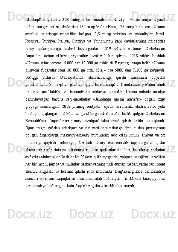 Mustaqillik   yillarida   308   ming   nafar   musulmon   Saudiya   Arabistoniga   ziyorat
uchun borgan bo'lsa, shulardan 130 ming kishi «Haj», 178 ming kishi esa «Umra»
amalini   bajarishga   muvaffaq   bo'lgan.   2,5   ming   xristian   va   yahudiylar   Isroil,
Rossiya,   Turkiya,   Italiya,   Gruziya   va   Yunoniston   kabi   davlatlarning   muqaddas
diniy   qadamjolariga   tashrif   buyurganlar.   2019   yildan   e'tiboran   O'zbekiston
fuqarolari   uchun   «Umra»   ziyoratlari   kvotasi   bekor   qilindi.   2018   yildan   boshlab
«Umra» safari kvotasi 6 000 dan 10 000 ga oshirildi. Bugungi kunga kelib «Umra»
qiluvchi   fuqarolar   soni   30   000   ga   etdi,   «Haj»   esa   5000   dan   7,200   ga   ko'paydi.
So'nggi   yillarda   O'zbekistonda   ekstremizmga   qarshi   kurashish   bo'yicha
yondashuvlar kontseptual jihatdan qayta ko'rib chiqildi. Bunda asosiy e'tibor aholi
o'rtasida   profilaktika   va   tushuntirish   ishlariga   qaratildi.   Ushbu   sohada   amalga
oshirilayotgan   barcha   sa'y-harakatlar   «Jaholatga   qarshi   ma'rifat»   degan   ezgu
g'oyaga   asoslangan.   2018   yilning   sentyabr`   oyida   terroristik,   ekstremistik   yoki
boshqa taqiqlangan tashkilot va guruhlarga adashib a'zo bo'lib qolgan O'zbekiston
Respublikasi   fuqarolarini   jinoiy   javobgarlikdan   ozod   qilish   tartibi   tasdiqlandi.
Ilgari   to'g'ri   yo'ldan   adashgan   va   o'z   xatti-harakatlariga   chin   dildan   pushaymon
bo'lgan   fuqarolarga   ma'naviy-axloqiy   burchlarini   ado   etish   uchun   jamiyat   va   o'z
oilalariga   qaytish   imkoniyati   beriladi.   Diniy   ekstremistik   oqimlarga   aloqador
shaxslarni   reabilitatsiya   qilishning   muhim   qadamlaridan   biri,   bu   ularga   nisbatan
avf etish aktlarini qo'llash bo'ldi.Xulosa qilib aytganda, xalqaro hamjihatlik yo'lida
har bir inson, jamoa va millatlar bashariyatning turli-tuman madaniyatlardan iborat
ekanini   anglashi   va   hurmat   qilishi   juda   muhimdir.   Bag'rikengliksiz   demokratiya
asoslari  va  inson  huquqlarini     mustahkamlab  bo'lmaydi.  Tinchliksiz  taraqqiyot   va
demokratiya bo'lmagani kabi, bag'rikengliksiz tinchlik bo'lmaydi. 
