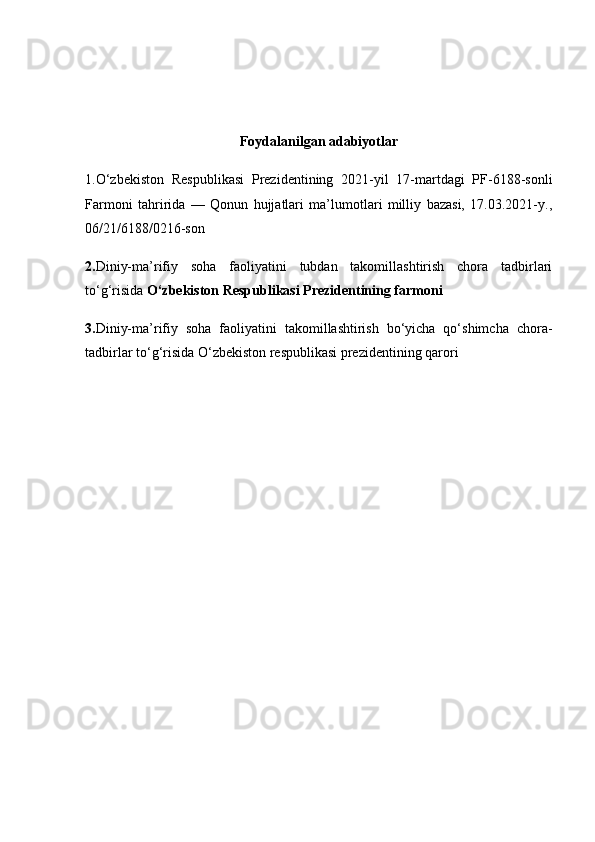 Foydalanilgan adabiyotlar
1.O‘zbekiston   Respublikasi   Prezidentining   2021-yil   17-martdagi   PF-6188-sonli
Farmoni   tahririda   —   Qonun   hujjatlari   ma’lumotlari   milliy   bazasi,   17.03.2021-y.,
06/21/6188/0216-son
2. Diniy-ma’rifiy   soha   faoliyatini   tubdan   takomillashtirish   chora   tadbirlari
to‘g‘risida  O‘zbekiston Respublikasi Prezidentining farmoni
3. Diniy-ma’rifiy   soha   faoliyatini   takomillashtirish   bo‘yicha   qo‘shimcha   chora-
tadbirlar to‘g‘risida  O‘zbekiston respublikasi prezidentining qarori 