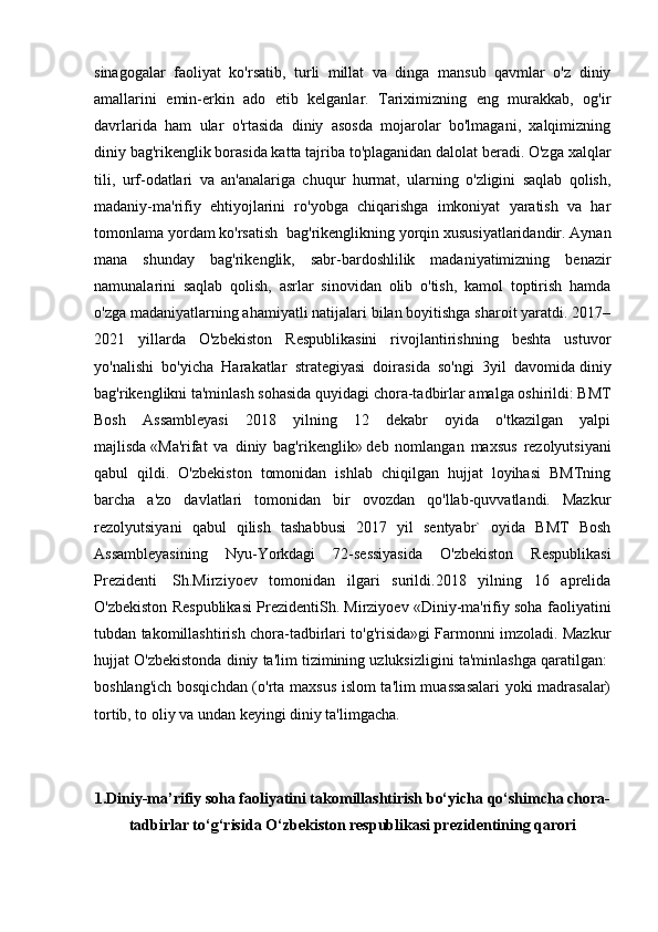 sinagogalar   faoliyat   ko'rsatib,   turli   millat   va   dinga   mansub   qavmlar   o'z   diniy
amallarini   emin-erkin   ado   etib   kelganlar.   Tariximizning   eng   murakkab,   og'ir
davrlarida   ham   ular   o'rtasida   diniy   asosda   mojarolar   bo'lmagani,   xalqimizning
diniy bag'rikenglik borasida katta tajriba to'plaganidan dalolat beradi. O'zga xalqlar
tili,   urf-odatlari   va   an'analariga   chuqur   hurmat,   ularning   o'zligini   saqlab   qolish,
madaniy-ma'rifiy   ehtiyojlarini   ro'yobga   chiqarishga   imkoniyat   yaratish   va   har
tomonlama yordam ko'rsatish    bag'rikenglikning yorqin xususiyatlaridandir. Aynan
mana   shunday   bag'rikenglik,   sabr-bardoshlilik   madaniyatimizning   benazir
namunalarini   saqlab   qolish,   asrlar   sinovidan   olib   o'tish,   kamol   toptirish   hamda
o'zga madaniyatlarning ahamiyatli natijalari bilan boyitishga sharoit yaratdi. 2017–
2021   yillarda   O'zbekiston   Respublikasini   rivojlantirishning   beshta   ustuvor
yo'nalishi   bo'yicha   Harakatlar   strategiyasi   doirasida   so'ngi   3yil   davomida   diniy
bag'rikenglikni ta'minlash sohasida   quyidagi chora-tadbirlar amalga oshirildi: BMT
Bosh   Assambleyasi   2018   yilning   12   dekabr   oyida   o'tkazilgan   yalpi
majlisda   «Ma'rifat   va   diniy   bag'rikenglik»   deb   nomlangan   maxsus   rezolyutsiyani
qabul   qildi.   O'zbekiston   tomonidan   ishlab   chiqilgan   hujjat   loyihasi   BMTning
barcha   a'zo   davlatlari   tomonidan   bir   ovozdan   qo'llab-quvvatlandi.   Mazkur
rezolyutsiyani   qabul   qilish   tashabbusi   2017   yil   sentyabr`   oyida   BMT   Bosh
Assambleyasining   Nyu-Yorkdagi   72-sessiyasida   O'zbekiston   Respublikasi
Prezidenti     Sh.Mirziyoev   tomonidan   ilgari   surildi.2018   yilning   16   aprelida
O'zbekiston Respublikasi PrezidentiSh. Mirziyoev «Diniy-ma'rifiy soha faoliyatini
tubdan takomillashtirish chora-tadbirlari to'g'risida»gi Farmonni imzoladi. Mazkur
hujjat O'zbekistonda diniy ta'lim tizimining uzluksizligini ta'minlashga qaratilgan:  
boshlang'ich bosqichdan (o'rta maxsus islom ta'lim muassasalari  yoki madrasalar)
tortib, to oliy va undan keyingi diniy ta'limgacha.
1. Diniy-ma’rifiy soha faoliyatini takomillashtirish bo‘yicha qo‘shimcha chora-
tadbirlar to‘g‘risida  O‘zbekiston respublikasi prezidentining qarori 