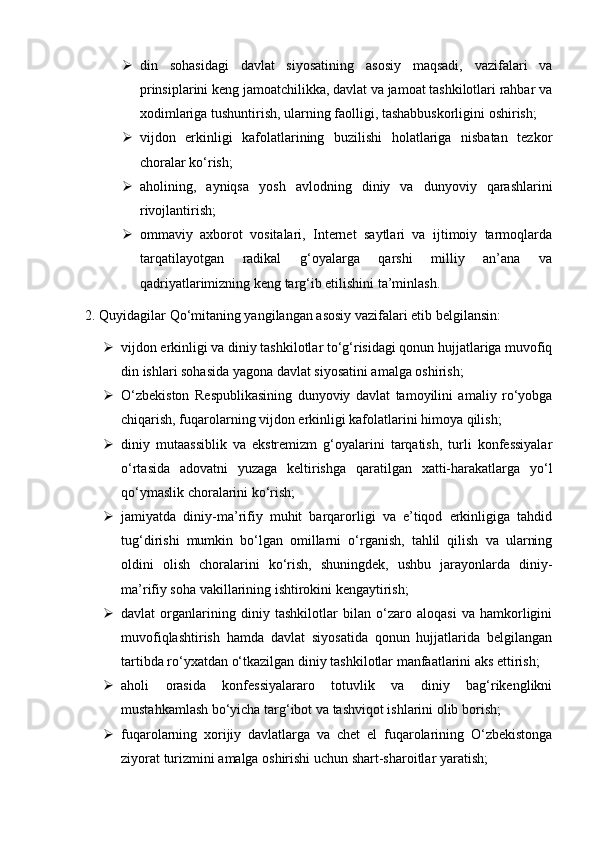  din   sohasidagi   davlat   siyosatining   asosiy   maqsadi,   vazifalari   va
prinsiplarini keng jamoatchilikka, davlat va jamoat tashkilotlari rahbar va
xodimlariga tushuntirish, ularning faolligi, tashabbuskorligini oshirish;
 vijdon   erkinligi   kafolatlarining   buzilishi   holatlariga   nisbatan   tezkor
choralar ko‘rish;
 aholining,   ayniqsa   yosh   avlodning   diniy   va   dunyoviy   qarashlarini
rivojlantirish;
 ommaviy   axborot   vositalari,   Internet   saytlari   va   ijtimoiy   tarmoqlarda
tarqatilayotgan   radikal   g‘oyalarga   qarshi   milliy   an’ana   va
qadriyatlarimizning keng targ‘ib etilishini ta’minlash.
2. Quyidagilar Qo‘mitaning yangilangan asosiy vazifalari etib belgilansin:
 vijdon erkinligi va diniy tashkilotlar to‘g‘risidagi qonun hujjatlariga muvofiq
din ishlari sohasida yagona davlat siyosatini amalga oshirish;
 O‘zbekiston   Respublikasining   dunyoviy   davlat   tamoyilini   amaliy   ro‘yobga
chiqarish, fuqarolarning vijdon erkinligi kafolatlarini himoya qilish;
 diniy   mutaassiblik   va   ekstremizm   g‘oyalarini   tarqatish,   turli   konfessiyalar
o‘rtasida   adovatni   yuzaga   keltirishga   qaratilgan   xatti-harakatlarga   yo‘l
qo‘ymaslik choralarini ko‘rish;
 jamiyatda   diniy-ma’rifiy   muhit   barqarorligi   va   e’tiqod   erkinligiga   tahdid
tug‘dirishi   mumkin   bo‘lgan   omillarni   o‘rganish,   tahlil   qilish   va   ularning
oldini   olish   choralarini   ko‘rish,   shuningdek,   ushbu   jarayonlarda   diniy-
ma’rifiy soha vakillarining ishtirokini kengaytirish;
 davlat   organlarining   diniy   tashkilotlar   bilan   o‘zaro   aloqasi   va   hamkorligini
muvofiqlashtirish   hamda   davlat   siyosatida   qonun   hujjatlarida   belgilangan
tartibda ro‘yxatdan o‘tkazilgan diniy tashkilotlar manfaatlarini aks ettirish;
 aholi   orasida   konfessiyalararo   totuvlik   va   diniy   bag‘rikenglikni
mustahkamlash bo‘yicha targ‘ibot va tashviqot ishlarini olib borish;
 fuqarolarning   xorijiy   davlatlarga   va   chet   el   fuqarolarining   O‘zbekistonga
ziyorat turizmini amalga oshirishi uchun shart-sharoitlar yaratish; 