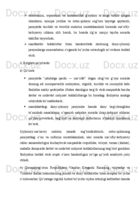  ekstremizm,   separatizm   va   mutaassiblik   g‘oyalari   ta’siriga   tushib   qolgan
shaxslarni,   ayniqsa   yoshlar   va   xotin-qizlarni   sog‘lom   hayotga   qaytarish,
jamiyatda   tinchlik   va   totuvlik   muhitini   mustahkamlash   borasida   ma’rifiy-
tarbiyaviy   ishlarni   olib   borish,   bu   borada   ilg‘or   xorijiy   tajriba   asosida
takliflar tayyorlash;
 manfaatdor   tashkilotlar   bilan   hamkorlikda   aholining   diniy-ijtimoiy
jarayonlarga munosabatini o‘rganish bo‘yicha sotsiologik so‘rovlarni tashkil
etish.
3. Belgilab qo‘yilsinki:
a) Qo‘mita:
 jamiyatda   “jaholatga   qarshi   —   ma’rifat”   degan   ulug‘vor   g‘oya   asosida
dinning   asl   insonparvarlik   mohiyatini,   ezgulik,   tinchlik   va   insoniylik   kabi
fazilatlar azaliy qadriyatlar ifodasi ekanligini targ‘ib etish maqsadida barcha
davlat   va   nodavlat   notijorat   tashkilotlariga   bu   boradagi   faoliyatni   amalga
oshirishda ko‘maklashadi;
 mamlakatdagi   diniy-ijtimoiy   jarayonlar   hamda   diniy   bag‘rikenglikni
ta’minlash   masalalarini   o‘rganish   natijalari   asosida   ilmiy-tadqiqot   ishlarini
qo‘llab-quvvatlash,   targ‘ibot   va   tashviqot   tadbirlarini   o‘tkazish   choralarini
ko‘radi;
b)ijtimoiy-ma’naviy   muhitni   yanada   sog‘lomlashtirish,   xotin-qizlarning
jamiyatdagi   o‘rni   va   nufuzini   mustahkamlash,   ular   orasida   ma’rifiy-tarbiyaviy
ishlar samaradorligini kuchaytirish maqsadida respublika, viloyat, tuman (shahar),
mahalla darajasida davlat va nodavlat notijorat tashkilotlarining targ‘ibot guruhlari
faoliyatini   tashkil   etish   orqali   o‘zaro   hamkorligini   yo‘lga   qo‘yish   amaliyoti   joriy
etiladi;
v)   Qoraqalpog‘iston   Respublikasi   Vazirlar   Kengashi   Raisining,   viloyatlar   va
Toshkent shahar hokimlarining jamoat va diniy tashkilotlar bilan aloqalar bo‘yicha
o‘rinbosarlari Qo‘mitaga tegishli hudud bo‘yicha vijdon erkinligi kafolatlari hamda