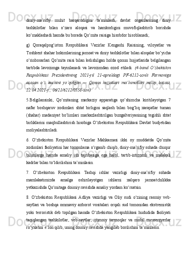 diniy-ma’rifiy   muhit   barqarorligini   ta’minlash,   davlat   organlarining   diniy
tashkilotlar   bilan   o‘zaro   aloqasi   va   hamkorligini   muvofiqlashtirib   borishda
ko‘maklashadi hamda bu borada Qo‘mita raisiga hisobdor hisoblanadi;
g)   Qoraqalpog‘iston   Respublikasi   Vazirlar   Kengashi   Raisining,   viloyatlar   va
Toshkent shahar hokimlarining jamoat va diniy tashkilotlar bilan aloqalar bo‘yicha
o‘rinbosarlari Qo‘mita raisi bilan kelishilgan holda qonun hujjatlarida belgilangan
tartibda   lavozimga   tayinlanadi   va   lavozimdan   ozod   etiladi.   (4-band   O‘zbekiston
Respublikasi   Prezidentining   2021-yil   21-apreldagi   PF-6212-sonli   Farmoniga
asosan   o‘z   kuchini   yo‘qotgan   —   Qonun   hujjatlari   ma’lumotlari   milliy   bazasi,
22.04.2021-y., 06/21/6212/0358-son)
5.Belgilansinki,   Qo‘mitaning   markaziy   apparatiga   qo‘shimcha   kiritilayotgan   7
nafar   boshqaruv   xodimlari   shtat   birligini   saqlash   bilan   bog‘liq   xarajatlar   tuman
(shahar)   madaniyat   bo‘limlari   markazlashtirilgan   buxgalteriyasining   tegishli   shtat
birliklarini  maqbullashtirish  hisobiga  O‘zbekiston  Respublikasi   Davlat   budjetidan
moliyalashtiriladi.
6.   O‘zbekiston   Respublikasi   Vazirlar   Mahkamasi   ikki   oy   muddatda   Qo‘mita
xodimlari faoliyatini har tomonlama o‘rganib chiqib, diniy-ma’rifiy sohada chuqur
bilimlarga   hamda   amaliy   ish   tajribasiga   ega   halol,   tartib-intizomli   va   malakali
kadrlar bilan to‘ldirilishini ta’minlasin.
7.   O‘zbekiston   Respublikasi   Tashqi   ishlar   vazirligi   diniy-ma’rifiy   sohada
mamlakatimizda   amalga   oshirilayotgan   ishlarni   xalqaro   jamoatchilikka
yetkazishda Qo‘mitaga doimiy ravishda amaliy yordam ko‘rsatsin.
8.   O‘zbekiston   Respublikasi   Adliya   vazirligi   va   Oliy   sudi   o‘zining   rasmiy   veb-
saytlari   va   boshqa   ommaviy   axborot   vositalari   orqali   sud   tomonidan   ekstremistik
yoki   terroristik   deb   topilgan   hamda   O‘zbekiston   Respublikasi   hududida   faoliyati
taqiqlangan   tashkilotlar,   veb-saytlar,   ijtimoiy   tarmoqlar   va   mobil   messenjyerlar
ro‘yxatini e’lon qilib, uning doimiy ravishda yangilab borilishini ta’minlasin. 