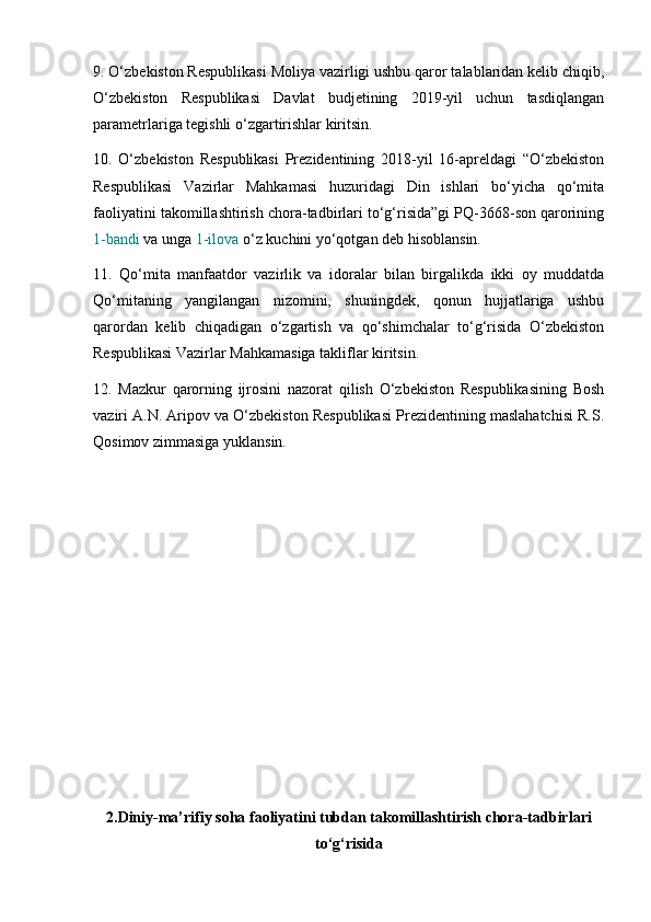 9. O‘zbekiston Respublikasi Moliya vazirligi ushbu qaror talablaridan kelib chiqib,
O‘zbekiston   Respublikasi   Davlat   budjetining   2019-yil   uchun   tasdiqlangan
parametrlariga tegishli o‘zgartirishlar kiritsin.
10.   O‘zbekiston   Respublikasi   Prezidentining   2018-yil   16-apreldagi   “O‘zbekiston
Respublikasi   Vazirlar   Mahkamasi   huzuridagi   Din   ishlari   bo‘yicha   qo‘mita
faoliyatini takomillashtirish chora-tadbirlari to‘g‘risida”gi PQ-3668-son qarorining
1-bandi  va unga  1-ilova  o‘z kuchini yo‘qotgan deb hisoblansin.
11.   Qo‘mita   manfaatdor   vazirlik   va   idoralar   bilan   birgalikda   ikki   oy   muddatda
Qo‘mitaning   yangilangan   nizomini,   shuningdek,   qonun   hujjatlariga   ushbu
qarordan   kelib   chiqadigan   o‘zgartish   va   qo‘shimchalar   to‘g‘risida   O‘zbekiston
Respublikasi Vazirlar Mahkamasiga takliflar kiritsin.
12.   Mazkur   qarorning   ijrosini   nazorat   qilish   O‘zbekiston   Respublikasining   Bosh
vaziri A.N. Aripov va O‘zbekiston Respublikasi Prezidentining maslahatchisi R.S.
Qosimov zimmasiga yuklansin.
2.Diniy-ma’rifiy soha faoliyatini tubdan takomillashtirish chora-tadbirlari
to‘g‘risida 