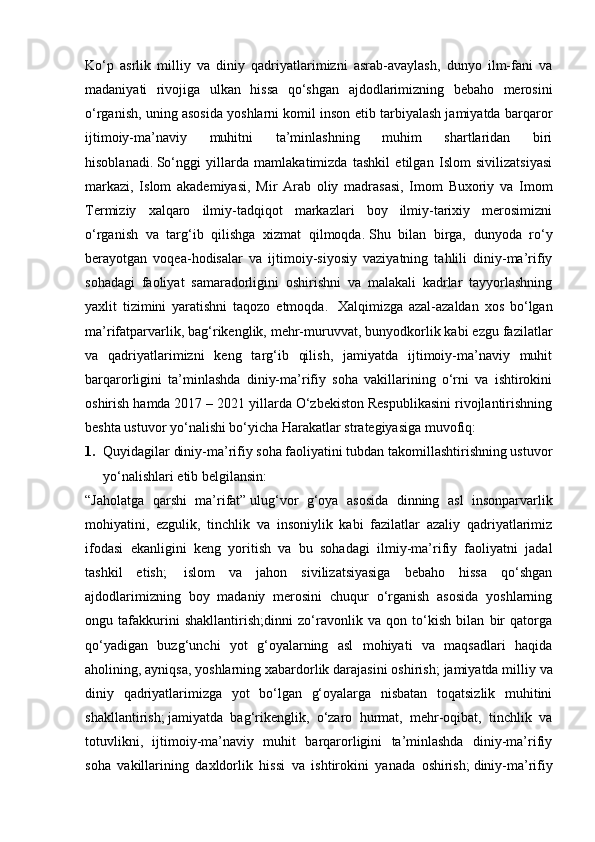 Ko‘p   asrlik   milliy   va   diniy   qadriyatlarimizni   asrab-avaylash,   dunyo   ilm-fani   va
madaniyati   rivojiga   ulkan   hissa   qo‘shgan   ajdodlarimizning   bebaho   merosini
o‘rganish, uning asosida yoshlarni komil inson etib tarbiyalash jamiyatda barqaror
ijtimoiy-ma’naviy   muhitni   ta’minlashning   muhim   shartlaridan   biri
hisoblanadi.   So‘nggi   yillarda   mamlakatimizda   tashkil   etilgan   Islom   sivilizatsiyasi
markazi,   Islom   akademiyasi,   Mir   Arab   oliy   madrasasi,   Imom   Buxoriy   va   Imom
Termiziy   xalqaro   ilmiy-tadqiqot   markazlari   boy   ilmiy-tarixiy   merosimizni
o‘rganish   va   targ‘ib   qilishga   xizmat   qilmoqda.   Shu   bilan   birga,   dunyoda   ro‘y
berayotgan   voqea-hodisalar   va   ijtimoiy-siyosiy   vaziyatning   tahlili   diniy-ma’rifiy
sohadagi   faoliyat   samaradorligini   oshirishni   va   malakali   kadrlar   tayyorlashning
yaxlit   tizimini   yaratishni   taqozo   etmoqda.     Xalqimizga   azal-azaldan   xos   bo‘lgan
ma’rifatparvarlik, bag‘rikenglik, mehr-muruvvat, bunyodkorlik kabi ezgu fazilatlar
va   qadriyatlarimizni   keng   targ‘ib   qilish,   jamiyatda   ijtimoiy-ma’naviy   muhit
barqarorligini   ta’minlashda   diniy-ma’rifiy   soha   vakillarining   o‘rni   va   ishtirokini
oshirish hamda 2017 – 2021 yillarda O‘zbekiston Respublikasini rivojlantirishning
beshta ustuvor yo‘nalishi bo‘yicha Harakatlar strategiyasiga muvofiq:  
1. Quyidagilar diniy-ma’rifiy soha faoliyatini tubdan takomillashtirishning ustuvor
yo‘nalishlari etib belgilansin:  
“Jaholatga   qarshi   ma’rifat”   ulug‘vor   g‘oya   asosida   dinning   asl   insonparvarlik
mohiyatini,   ezgulik,   tinchlik   va   insoniylik   kabi   fazilatlar   azaliy   qadriyatlarimiz
ifodasi   ekanligini   keng   yoritish   va   bu   sohadagi   ilmiy-ma’rifiy   faoliyatni   jadal
tashkil   etish;     islom   va   jahon   sivilizatsiyasiga   bebaho   hissa   qo‘shgan
ajdodlarimizning   boy   madaniy   merosini   chuqur   o‘rganish   asosida   yoshlarning
ongu   tafakkurini   shakllantirish;dinni   zo‘ravonlik   va   qon   to‘kish   bilan   bir   qatorga
qo‘yadigan   buzg‘unchi   yot   g‘oyalarning   asl   mohiyati   va   maqsadlari   haqida
aholining, ayniqsa, yoshlarning xabardorlik darajasini oshirish;   jamiyatda milliy va
diniy   qadriyatlarimizga   yot   bo‘lgan   g‘oyalarga   nisbatan   toqatsizlik   muhitini
shakllantirish;   jamiyatda   bag‘rikenglik,   o‘zaro   hurmat,   mehr-oqibat,   tinchlik   va
totuvlikni,   ijtimoiy-ma’naviy   muhit   barqarorligini   ta’minlashda   diniy-ma’rifiy
soha   vakillarining   daxldorlik   hissi   va   ishtirokini   yanada   oshirish;   diniy-ma’rifiy 