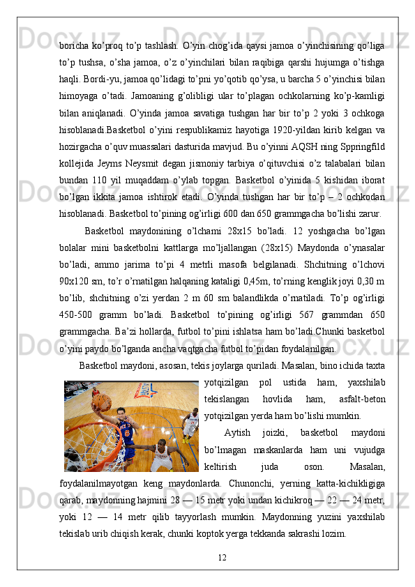 boricha ko’proq to’p tashlash. O’yin chog’ida qaysi  jamoa o’yinchisining qo’liga
to’p   tushsa,   o’sha   jamoa,   o’z   o’yinchilari   bilan   raqibiga   qarshi   hujumga   o’tishga
haqli. Bordi-yu, jamoa qo’lidagi to’pni yo’qotib qo’ysa, u barcha 5 o’yinchisi bilan
himoyaga   o’tadi.   Jamoaning   g’olibligi   ular   to’plagan   ochkolarning   ko’p-kamligi
bilan   aniqlanadi.   O’yinda   jamoa   savatiga   tushgan   har   bir   to’p   2   yoki   3   ochkoga
hisoblanadi.Basketbol   o’yini   respublikamiz   hayotiga   1920-yildan   kirib   kelgan   va
hozirgacha o’quv muassalari dasturida mavjud. Bu o’yinni AQSH ning Sppringfild
kollejida   Jeyms   Neysmit   degan   jismoniy   tarbiya   o’qituvchisi   o’z   talabalari   bilan
bundan   110   yil   muqaddam   o’ylab   topgan.   Basketbol   o’yinida   5   kishidan   iborat
bo’lgan   ikkita   jamoa   ishtirok   etadi.   O’yinda   tushgan   har   bir   to’p   –   2   ochkodan
hisoblanadi. Basketbol to’pining og’irligi 600 dan 650 grammgacha bo’lishi zarur.
  Basketbol   maydonining   o’lchami   28x15   bo’ladi.   12   yoshgacha   bo’lgan
bolalar   mini   basketbolni   kattlarga   mo’ljallangan   (28x15)   Maydonda   o’ynasalar
bo’ladi,   ammo   jarima   to’pi   4   metrli   masofa   belgilanadi.   Shchitning   o’lchovi
90x120 sm, to’r o’rnatilgan halqaning kataligi 0,45m, to’rning kenglik joyi 0,30 m
bo’lib,   shchitning   o’zi   yerdan   2   m   60   sm   balandlikda   o’rnatiladi.   To’p   og’irligi
450-500   gramm   bo’ladi.   Basketbol   to’pining   og’irligi   567   grammdan   650
grammgacha. Ba’zi hollarda, futbol to’pini ishlatsa ham bo’ladi.Chunki basketbol
o’yini paydo bo’lganda ancha vaqtgacha futbol to’pidan foydalanilgan.
Basketbol maydoni, asosan, tekis joylarga quriladi. Masalan, bino ichida taxta
yotqizilgan   pol   ustida   ham,   yaxshilab
tekislangan   hovlida   ham,   asfalt-beton
yotqizilgan yerda ham bo’lishi mumkin.
Aytish   joizki,   basketbol   maydoni
bo’lmagan   maskanlarda   ham   uni   vujudga
keltirish   juda   oson.   Masalan,
foydalanilmayotgan   keng   maydonlarda.   Chunonchi,   yerning   katta-kichikligiga
qarab, maydonning hajmini 28 — 15 metr yoki undan kichikroq — 22 — 24 metr,
yoki   12   —   14   metr   qilib   tayyorlash   mumkin.   Maydonning   yuzini   yaxshilab
tekislab urib chiqish kerak, chunki koptok yerga tekkanda sakrashi lozim.
12