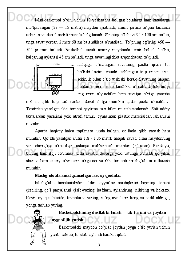Mini-basketbol  o’yini  uchun 12 yoshgacha bo’lgan bolalarga ham  kattalarga
mo’ljallangan   (28   —   15   metrli)   maydon   ajratiladi,   ammo   jarima   to’pini   tashlash
uchun savatdan 4 metrli masofa belgilanadi. Shitning o’lchovi 90   ·   120 sm bo’lib,
unga savat yerdan 2 metr 60 sm balandlikda o’rnatiladi. To’pning og’irligi 450 —
500   gramm   bo’ladi.   Basketbol   savati   rasmiy   maydonda   temir   halqali   bo’lib,
halqaning aylanasi 45 sm bo’ladi, unga savat ingichka arqonchadan to’qiladi.
Halqaga   o’rnatilgan   savatning   pastki   qismi   tor
bo’lishi   lozim,   chunki   tashlangan   to’p   undan   asta-
sekinlik bilan o’tib tushishi  kerak. Savatning halqasi
poldan 3 metr 5 sm balandlikka o’rnatiladi, toki bo’yi
eng   uzun   o’yinchilar   ham   savatga   o’ziga   yarasha
mehnat   qilib   to’p   tushirsinlar.   Savat   shitga   mumkin   qadar   puxta   o’rnatiladi.
Temirdan   yasalgan   ikki   tomoni   qayirma   mix   bilan   mustahkamlanadi.   Shit   oddiy
taxtalardan   yasalishi   yoki   atrofi   temirli   oynasimon   plastik   materialdan   ishlanishi
mumkin.
Agarda   haqiqiy   halqa   topilmasa,   unda   halqani   qo’lbola   qilib   yasash   ham
mumkin. Qo’lda yasalgan shitni 1,8   ·   1,05 metrli halqali savati bilan maydonning
yon   chizig’iga   o’rnatilgan   ustunga   mahkamlash   mumkin   (54-rasm).   Bordi-yu,
buning   ham   iloji   bo’lmasa,   bitta   savatni   devorga   yoki   ustunga   o’rnatib   qo’yilsa,
shunda   ham   asosiy   o’yinlarni   o’rgatish   va   ikki   tomonli   mashg’ulotni   o’tkazish
mumkin.
Mashg’ulotda amal qilinadigan asosiy qoidalar
Mashg’ulot   boshlanishidan   oldin   tayyorlov   mashqlarini   bajaring,   tanani
qizdiring,   qo’l   panjalarini   qisib-yozing,   kaftlarni   aylantiring,   silkiting   va   hokazo.
Keyin   oyoq   uchlarida,   tovonlarda   yuring,   so’ng   oyoqlarni   keng   va   dadil   oldinga,
yonga tashlab yuring.
Basketbolchining dastlabki   holati   —tik  turishi   va joydan
joyga siljib yurishi
Basketbolchi  maydon bo’ylab joydan joyga o’tib yurish uchun
yurib, sakrab, to’xtab, aylanib harakat qiladi. 05,1
 m 1 ,80m
0 ,59 m	
0,45m
13