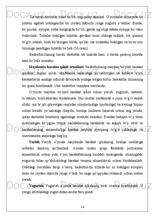 Tik turish dastlabki holat bo’lib, eng qulay sanaladi. O’yinchilar himoyada bu
holatni   egallab   xohlagancha   bir   joydan   ikkinchi   joyga   yugurib   o’tadilar.   Bunda,
ko’pincha, oyoqlar yelka kengligida bo’lib, gavda og’irligi ikkala oyoqqa bir tekis
tushiriladi.   Tizzalar   bukilgan   holatda,   gavdani   biroz   oldinga   tashlab,   bel   qismini
to’g’ri ushlab, bosh ko’tarilgan holda, qo’llar esa tirsakdan bukilgan va biroz yon
tomonga qaratilgan holatda bo’ladi (56-rasm).
Basketbolchining   turishi   dastlabki   tik   holatda   ham,   o’rtacha   pastroq   holatda
ham bo’lishi mumkin.
Maydonda harakat qilish texnikasi.   Basketbolning maydon bo’ylab harakat
qilishlar,   hujum   qilish   vazifalarini   bajarishga   yo’naltirilgan   va   konkret   o’yin
harakatlarini amalga oshirish davomida yuzaga kelgan butun harakatlar tizimining
bir qismi hisoblanadi. Ular basketbol texnikasi asoslaridir.
O’yinchi   maydon   bo’ylab   harakat   qilish   uchun   yurish,   yugurish,   sakrash,
to’xtalish, burilishlardan foydalanadi. Shu usullar yordamida u joyni to’g’ri tanlab
olishi, uni ta’qib qilayotgan raqibdan uzoqlashishga (qochishga) va keyingi hujum
uchun   kerakli   yo’nalishga   chiqishi,   boshqa   usullarni   bajarish   uchun   eng   yaxshi,
qulay dastlabki holatlarni egallashga erishishi mumkin. Bundan tashqari to’p bilan
ajratiladigan   ko’pgina   texnik   malakalarning   harakatda   va   sakrab   to’p   otish   va
harakatlarning   samaradorligi   harakat   paytida   oyoqning   to’g’ri   ishlashiga   va
muvozanatni saqlashga bog’liq.
Yurish.   Yurish   o’yinda   maydonda   harakat   qilishning   boshqa   usullariga
nisbatan   kamroq   qo’llaniladi.   Asosan   undan   qisqa   fazalarda   pozitsiyani
almashtirish   uchun   yoki   o’yin   harakatlarining   muddati   susayganda,   shuningdek,
yugurish   bilan   qo’shilishidagi   harakat   tempini   almashtirish   uchun   foydalaniladi.
Odatdagi   yurishdan   farqli   o’laroq,   basketbolchi   tizzada   bir   oz   bukilgan   oyoqlari
bilan bir joydan ikkinchi joyga o’tadi, bu unga qo’qqisdan tezlanish uchun imkon
beradi.
Yugurish.   Yugurish   o’yinda   harakat   qilishning   bosh   vositasi   hisoblanadi.   U
yengil atletikadagi yugurishdan ancha farq qiladi.
14