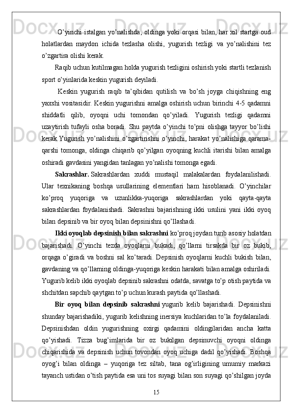 O’yinchi  istalgan  yo’nalishda,  oldinga  yoki  orqasi  bilan,  har  xil   startga  oud
holatlardan   maydon   ichida   tezlasha   olishi,   yugurish   tezligi   va   yo’nalishini   tez
o’zgartira olishi kerak.
Raqib uchun kutilmagan holda yugurish tezligini oshirish yoki startli tezlanish
sport o’yinlarida keskin yugurish deyiladi.
  Keskin   yugurish   raqib   ta’qibidan   qutilish   va   bo’sh   joyga   chiqishning   eng
yaxshi vositasidir. Keskin yugurishni amalga oshirish uchun birinchi 4-5 qadamni
shiddatli   qilib,   oyoqni   uchi   tomondan   qo’yiladi.   Yugurish   tezligi   qadamni
uzaytirish   tufayli   osha   boradi.   Shu   paytda   o’yinchi   to’pni   olishga   tayyor   bo’lishi
kerak.Yugurish   yo’nalishini   o’zgartirishni   o’yinchi,   harakat   yo’nalishiga   qarama-
qarshi  tomonga, oldinga chiqarib qo’yilgan oyoqning kuchli  itarishi  bilan amalga
oshiradi gavdasini yangidan tanlagan yo’nalishi tomonga egadi.
Sakrashlar.   Sakrashlardan   xuddi   mustaqil   malakalardan   foydalanilishadi.
Ular   texnikaning   boshqa   usullarining   elementlari   ham   hisoblanadi.   O’yinchilar
ko’proq   yuqoriga   va   uzunlikka-yuqoriga   sakrashlardan   yoki   qayta-qayta
sakrashlardan   foydalanishadi.   Sakrashni   bajarishning   ikki   usulini   yani   ikki   oyoq
bilan depsinib va bir oyoq bilan depsinishni qo’llashadi.
Ikki oyoqlab depsinish   bilan sakrashni   ko’proq joydan turib asosiy holatdan
bajarishadi.   O’yinchi   tezda   oyoqlarni   bukadi,   qo’llarni   tirsakda   bir   oz   bukib,
orqaga   o’giradi   va   boshni   sal   ko’taradi.   Depsinish   oyoqlarni   kuchli   bukish   bilan,
gavdaning va qo’llarning oldinga-yuqoriga keskin harakati bilan amalga oshiriladi.
Yugurib kelib ikki oyoqlab depsinib sakrashni odatda, savatga to’p otish paytida va
shchitdan sapchib qaytgan to’p uchun kurash paytida qo’llashadi.
Bir   oyoq   bilan   depsinib   sakrashni   yugurib   kelib   bajarishadi.   Depsinishni
shunday bajarishadiki, yugurib kelishning inersiya kuchlaridan to’la foydalaniladi.
Depsinishdan   oldin   yugurishning   oxirgi   qadamini   oldingilaridan   ancha   katta
qo’yishadi.   Tizza   bug’imlarida   bir   oz   bukilgan   depsinuvchi   oyoqni   oldinga
chiqarishida   va   depsinish   uchun   tovondan   oyoq   uchiga   dadil   qo’yishadi.   Boshqa
oyog’i   bilan   oldinga   –   yuqoriga   tez   siltab,   tana   og’irligining   umumiy   markazi
tayanch ustidan o’tish paytida esa uni tos suyagi bilan son suyagi qo’shilgan joyda
15