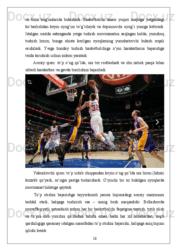 va   tizza   bug’imlarida   bukishadi.   Basketbolchi   tanasi   yuqori   nuqtaga   yetgandagi
ko’tarilishdan   keyin   oyog’ini   to’g’rilaydi   va   depsinuvchi   oyog’i   yoniga   keltiradi.
Istalgan   usulda   sakraganda   yerga   tushish   muvozanatini   saqlagan   holda,   yumshoq
tushish   lozim,   bunga   ohista   kerilgan   oyoqlarning   yumshatuvchi   bukish   orqali
erishiladi.   Yerga   bunday   tushish   basketbolchiga   o’yin   harakatlarini   bajarishga
tezda kirishish uchun imkon yaratadi.
Asosiy   qism:   to’p   o’ng   qo’lda,   uni   tez   rostlashadi   va   shu   zahoti   panja   bilan
siltash harakatlari va gavda burilishini bajariladi.  
Yakunlovchi qism: to’p uchib chiqqandan keyin o’ng qo’lda uni biron (lahza)
kuzatib   qo’yadi,   so’ngra   pastga   tushirishadi.   O’yinchi   bir   oz   bukilgan   oyoqlarda
muvozanat holatiga qaytadi.
To’p   otishni   bajarishga   tayyorlanish   jamoa   hujumidagi   asosiy   mazmunni
tashkil   etadi,   halqaga   tushirish   esa   –   uning   bosh   maqsadidir.   Bellashuvda
muvaffaqiyatli qatnashish uchun har bir basketbolchi faqatgina uzatish, tutib olish
va   to’pni   olib   yurishni   qo’llashni   bilishi   emas,   balki   har   xil   holatlardan,   raqib
qarshiligiga qaramay istalgan masofadan to’p otishni bajarishi, halqaga aniq hujum
qilishi kerak. 
16