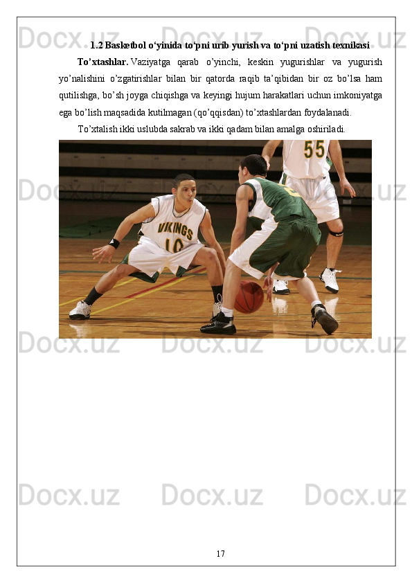 1.2  Basketbol o‘yinida  to‘pni urib yurish va to‘pni uzatish texnikasi
To’xtashlar.   Vaziyatga   qarab   o’yinchi,   keskin   yugurishlar   va   yugurish
yo’nalishini   o’zgatirishlar   bilan   bir   qatorda   raqib   ta’qibidan   bir   oz   bo’lsa   ham
qutilishga, bo’sh joyga chiqishga va keyingi hujum harakatlari uchun imkoniyatga
ega bo’lish maqsadida kutilmagan (qo’qqisdan) to’xtashlardan foydalanadi.
To’xtalish ikki uslubda sakrab va ikki qadam bilan amalga oshiriladi.  
17
