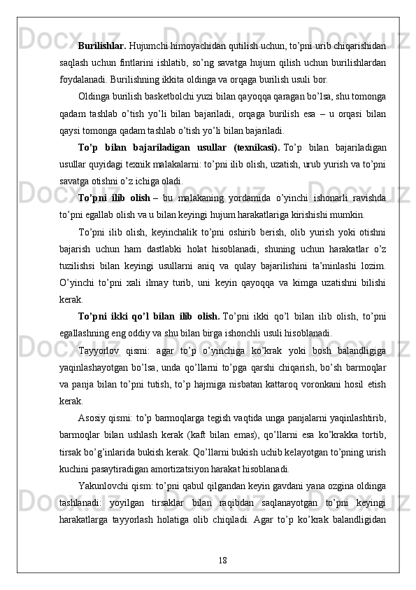 Burilishlar.   Hujumchi himoyachidan qutilish uchun, to’pni urib chiqarishidan
saqlash   uchun   fintlarini   ishlatib,   so’ng   savatga   hujum   qilish   uchun   burilishlardan
foydalanadi. Burilishning ikkita oldinga va orqaga burilish usuli bor.
Oldinga burilish basketbolchi yuzi bilan qayoqqa qaragan bo’lsa, shu tomonga
qadam   tashlab   o’tish   yo’li   bilan   bajariladi,   orqaga   burilish   esa   –   u   orqasi   bilan
qaysi tomonga qadam tashlab o’tish yo’li bilan bajariladi.
To’p   bilan   bajariladigan   usullar   (texnikasi).   To’p   bilan   bajariladigan
usullar quyidagi texnik malakalarni: to’pni ilib olish, uzatish, urub yurish va to’pni
savatga otishni o’z ichiga oladi.
To’pni   ilib   olish   –   bu   malakaning   yordamida   o’yinchi   ishonarli   ravishda
to’pni egallab olish va u bilan keyingi hujum harakatlariga kirishishi mumkin.
To’pni   ilib   olish,   keyinchalik   to’pni   oshirib   berish,   olib   yurish   yoki   otishni
bajarish   uchun   ham   dastlabki   holat   hisoblanadi,   shuning   uchun   harakatlar   o’z
tuzilishsi   bilan   keyingi   usullarni   aniq   va   qulay   bajarilishini   ta’minlashi   lozim.
O’yinchi   to’pni   xali   ilmay   turib,   uni   keyin   qayoqqa   va   kimga   uzatishni   bilishi
kerak.
To’pni   ikki   qo’l   bilan   ilib   olish.   To’pni   ikki   qo’l   bilan   ilib   olish,   to’pni
egallashning eng oddiy va shu bilan birga ishonchli usuli hisoblanadi.
Tayyorlov   qismi:   agar   to’p   o’yinchiga   ko’krak   yoki   bosh   balandligiga
yaqinlashayotgan   bo’lsa,   unda   qo’llarni   to’pga   qarshi   chiqarish,   bo’sh   barmoqlar
va   panja   bilan   to’pni   tutish,   to’p   hajmiga   nisbatan   kattaroq   voronkani   hosil   etish
kerak.
Asosiy qismi: to’p barmoqlarga tegish vaqtida unga panjalarni yaqinlashtirib,
barmoqlar   bilan   ushlash   kerak   (kaft   bilan   emas),   qo’llarni   esa   ko’krakka   tortib,
tirsak bo’g’inlarida bukish kerak. Qo’llarni bukish uchib kelayotgan to’pning urish
kuchini pasaytiradigan amortizatsiyon harakat hisoblanadi.
Yakunlovchi qism: to’pni qabul qilgandan keyin gavdani yana ozgina oldinga
tashlanadi:   yoyilgan   tirsaklar   bilan   raqibdan   saqlanayotgan   to’pni   keyingi
harakatlarga   tayyorlash   holatiga   olib   chiqiladi.   Agar   to’p   ko’krak   balandligidan
18