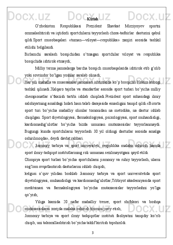 Kirish
O’zbekiston   Respublikasi   Prezident   Shavkat   Mirziyoyev   sportni
ommalashtirish va iqtidorli sportchilarni tayyorlash chora-tadbirlar  dasturini qabul
qildi.Sport   musobaqalari   «tuman—viloyat—respublika»   zanjiri   asosida   tashkil
etilishi belgilandi.
Birlamchi   saralash   bosqichidan   o’tmagan   sportchilar   viloyat   va   respublika
bosqichida ishtirok etmaydi;
Milliy terma jamoalarga barcha bosqich musobaqalarida ishtirok etib g’olib
yoki sovrindor bo’lgan yoshlar saralab olinadi;
Har yili mahalla va muassasalar jamoalari ishtirokida ko’p bosqichli Hokim kubogi
tashkil  qilinadi.Xalqaro  tajriba   va  standartlar   asosida   sport   turlari  bo’yicha  milliy
chempionatlar   o’tkazish   tartibi   ishlab   chiqiladi.Prezident   sport   sohasidagi   ilmiy
salohiyatning amaldagi holati ham talab darajasida emasligini tanqid qildi.«Birorta
sport   turi   bo’yicha   mahalliy   olimlar   tomonidan   na   metodika,   na   dastur   ishlab
chiqilgan. Sport diyetologiyasi, farmakologiyasi, psixologiyasi, sport muhandisligi,
kardiomashg’ulotlar   bo’yicha   bizda   umuman   mutaxassislar   tayyorlanmaydi.
Bugungi   kunda   sportchilarni   tayyorlash   30   yil   oldingi   dasturlar   asosida   amalga
oshirilmoqda», deydi davlat rahbari.
Jismoniy   tarbiya   va   sport   universiteti,   respublika   malaka   oshirish   hamda
sport ilmiy-tadqiqot institutlarining roli umuman sezilmayotgani qayd etildi.
Olimpiya   sport   turlari   bo’yicha   sportchilarni   jismoniy   va   ruhiy   tayyorlash,   ularni
sog’lom ovqatlantirish dasturlarini ishlab chiqish;
kelgusi   o’quv   yilidan   boshlab   Jismoniy   tarbiya   va   sport   universitetida   sport
diyetologiyasi, muhandisligi va kardiomashg’ulotlar,Tibbiyot akademiyasida sport
meditsinasi   va   farmakologiyasi   bo’yicha   mutaxassislar   tayyorlashni   yo’lga
qo’yish;
Yiliga   kamida   20   nafar   mahalliy   trener,   sport   shifokori   va   boshqa
mutaxassislarni xorijda malaka oshirish tizimini joriy etish;
Jismoniy   tarbiya   va   sport   ilmiy   tadqiqotlar   instituti   faoliyatini   tanqidiy   ko’rib
chiqib, uni takomillashtirish bo’yicha taklif kiritish topshirildi.
3