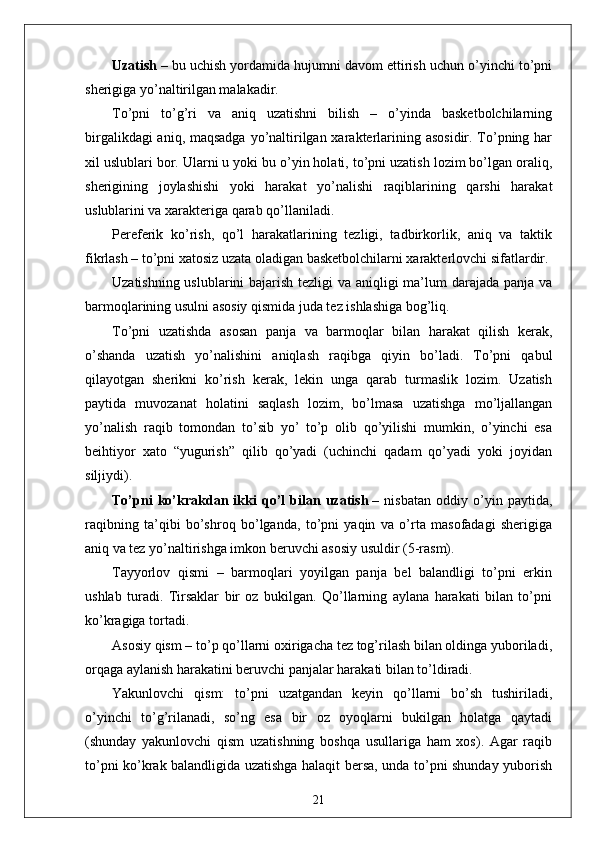 Uzatish   – bu uchish yordamida hujumni davom ettirish uchun o’yinchi to’pni
sherigiga yo’naltirilgan malakadir.
To’pni   to’g’ri   va   aniq   uzatishni   bilish   –   o’yinda   basketbolchilarning
birgalikdagi  aniq, maqsadga  yo’naltirilgan xarakterlarining asosidir. To’pning har
xil uslublari bor. Ularni u yoki bu o’yin holati, to’pni uzatish lozim bo’lgan oraliq,
sherigining   joylashishi   yoki   harakat   yo’nalishi   raqiblarining   qarshi   harakat
uslublarini va xarakteriga qarab qo’llaniladi.
Pereferik   ko’rish,   qo’l   harakatlarining   tezligi,   tadbirkorlik,   aniq   va   taktik
fikrlash – to’pni xatosiz uzata oladigan basketbolchilarni xarakterlovchi sifatlardir.
Uzatishning uslublarini  bajarish tezligi va aniqligi ma’lum  darajada panja va
barmoqlarining usulni asosiy qismida juda tez ishlashiga bog’liq. 
To’pni   uzatishda   asosan   panja   va   barmoqlar   bilan   harakat   qilish   kerak,
o’shanda   uzatish   yo’nalishini   aniqlash   raqibga   qiyin   bo’ladi.   To’pni   qabul
qilayotgan   sherikni   ko’rish   kerak,   lekin   unga   qarab   turmaslik   lozim.   Uzatish
paytida   muvozanat   holatini   saqlash   lozim,   bo’lmasa   uzatishga   mo’ljallangan
yo’nalish   raqib   tomondan   to’sib   yo’   to’p   olib   qo’yilishi   mumkin,   o’yinchi   esa
beihtiyor   xato   “yugurish”   qilib   qo’yadi   (uchinchi   qadam   qo’yadi   yoki   joyidan
siljiydi).
To’pni   ko’krakdan   ikki   qo’l   bilan   uzatish   –   nisbatan   oddiy   o’yin   paytida,
raqibning   ta’qibi   bo’shroq   bo’lganda,   to’pni   yaqin   va   o’rta   masofadagi   sherigiga
aniq va tez yo’naltirishga imkon beruvchi asosiy usuldir (5-rasm).
Tayyorlov   qismi   –   barmoqlari   yoyilgan   panja   bel   balandligi   to’pni   erkin
ushlab   turadi.   Tirsaklar   bir   oz   bukilgan.   Qo’llarning   aylana   harakati   bilan   to’pni
ko’kragiga tortadi.
Asosiy qism – to’p qo’llarni oxirigacha tez tog’rilash bilan oldinga yuboriladi,
orqaga aylanish harakatini beruvchi panjalar harakati bilan to’ldiradi.
Yakunlovchi   qism:   to’pni   uzatgandan   keyin   qo’llarni   bo’sh   tushiriladi,
o’yinchi   to’g’rilanadi,   so’ng   esa   bir   oz   oyoqlarni   bukilgan   holatga   qaytadi
(shunday   yakunlovchi   qism   uzatishning   boshqa   usullariga   ham   xos).   Agar   raqib
to’pni ko’krak balandligida uzatishga halaqit bersa, unda to’pni shunday yuborish
21