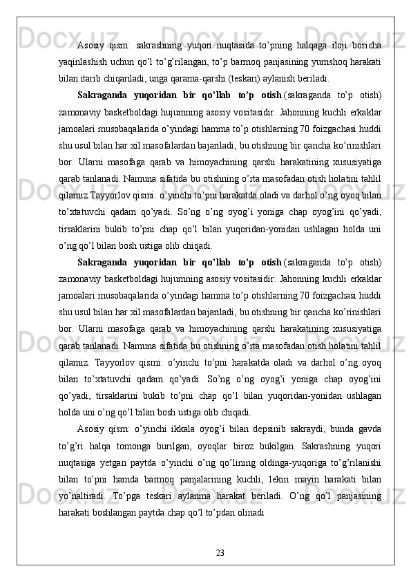 Asosiy   qism:   sakrashning   yuqori   nuqtasida   to’pning   halqaga   iloji   boricha
yaqinlashish uchun qo’l to’g’rilangan, to’p barmoq panjasining yumshoq harakati
bilan itarib chiqariladi, unga qarama-qarshi (teskari) aylanish beriladi.
Sakraganda   yuqoridan   bir   qo’llab   to’p   otish   (sakraganda   to’p   otish)
zamonaviy basketboldagi hujumning asosiy vositasidir. Jahonning kuchli erkaklar
jamoalari musobaqalarida o’yindagi hamma to’p otishlarning 70 foizgachasi huddi
shu usul bilan har xil masofalardan bajariladi, bu otishning bir qancha ko’rinishlari
bor.   Ularni   masofaga   qarab   va   himoyachining   qarshi   harakatining   xususiyatiga
qarab tanlanadi. Namuna sifatida bu otishning o’rta masofadan otish holatini tahlil
qilamiz.Tayyorlov qismi: o’yinchi to’pni harakatda oladi va darhol o’ng oyoq bilan
to’xtatuvchi   qadam   qo’yadi.   So’ng   o’ng   oyog’i   yoniga   chap   oyog’ini   qo’yadi,
tirsaklarini   bukib   to’pni   chap   qo’l   bilan   yuqoridan-yonidan   ushlagan   holda   uni
o’ng qo’l bilan bosh ustiga olib chiqadi.
Sakraganda   yuqoridan   bir   qo’llab   to’p   otish   (sakraganda   to’p   otish)
zamonaviy basketboldagi hujumning asosiy vositasidir. Jahonning kuchli erkaklar
jamoalari musobaqalarida o’yindagi hamma to’p otishlarning 70 foizgachasi huddi
shu usul bilan har xil masofalardan bajariladi, bu otishning bir qancha ko’rinishlari
bor.   Ularni   masofaga   qarab   va   himoyachining   qarshi   harakatining   xususiyatiga
qarab tanlanadi. Namuna sifatida bu otishning o’rta masofadan otish holatini tahlil
qilamiz.   Tayyorlov   qismi:   o’yinchi   to’pni   harakatda   oladi   va   darhol   o’ng   oyoq
bilan   to’xtatuvchi   qadam   qo’yadi.   So’ng   o’ng   oyog’i   yoniga   chap   oyog’ini
qo’yadi,   tirsaklarini   bukib   to’pni   chap   qo’l   bilan   yuqoridan-yonidan   ushlagan
holda uni o’ng qo’l bilan bosh ustiga olib chiqadi.
Asosiy   qism:   o’yinchi   ikkala   oyog’i   bilan   depsinib   sakraydi,   bunda   gavda
to’g’ri   halqa   tomonga   burilgan,   oyoqlar   biroz   bukilgan.   Sakrashning   yuqori
nuqtasiga   yetgan   paytda   o’yinchi   o’ng   qo’lining   oldinga-yuqoriga   to’g’rilanishi
bilan   to’pni   hamda   barmoq   panjalarining   kuchli,   lekin   mayin   harakati   bilan
yo’naltiradi.   To’pga   teskari   aylanma   harakat   beriladi.   O’ng   qo’l   panjasining
harakati boshlangan paytda chap qo’l to’pdan olinadi  
23