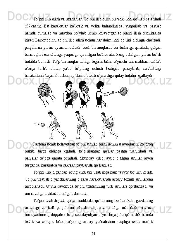 To’pni ilib olish va uzatishlar. To’pni ilib olish bir yoki ikki qo’llab bajariladi
(59-rasm).   Bu   harakatlar   ko’krak   va   yelka   balandligida,   yuqorilab   va   pastlab
hamda   dumalab   va   maydon   bo’ylab   uchib   kelayotgan   to’plarni   ilish   texnikasiga
kiradi.Basketbolchi to’pni ilib olish uchun har doim ikki qo’lini oldinga cho’zadi,
panjalarini yarim oysimon ochadi, bosh barmoqlarini bir-birlariga qaratadi, qolgan
barmoqlari esa oldinga-yuqoriga qaratilgan bo’lib, ular keng ochilgan, yarim bo’sh
holatda bo’ladi. To’p barmoqlar uchiga tegishi bilan o’yinchi uni mahkam ushlab
o’ziga   tortib   oladi,   ya’ni   to’pning   uchish   tezligini   pasaytirib,   navbatdagi
harakatlarni bajarish uchun qo’llarini bukib o’ynashga qulay holatni egallaydi.
Pastdan uchib kelayotgan to’pni ushlab olish uchun u oyoqlarini ko’proq
bukib,   biroz   oldinga   egiladi,   to’g’rilangan   qo’llar   pastga   tushiriladi   va
panjalar   to’pga   qarata   ochiladi.   Shunday   qilib,   aytib   o’tilgan   usullar   joyda
turganda, harakatda va sakrash paytlarida qo’llaniladi.
To’pni ilib olgandan so’ng endi uni uzatishga ham tayyor bo’lish kerak.
To’pni   uzatish   o’yinchilarning   o’zaro   harakatlarida   asosiy   texnik   usullardan
hisoblanadi.   O’yin   davomida   to’pni   uzatishning   turli   usullari   qo’llaniladi   va
uni savatga tashlash amalga oshiriladi.
To’pni uzatish juda qisqa muddatda, qo’llarning tez harakati, gavdaning
ustunligi   va   kaft   panjalarini   siltash   natijasida   amalga   oshiriladi.   Bu   ish
himoyachining   diqqatini   to’p   uzatilayotgan   o’yinchiga   jalb   qilmaslik   hamda
tezlik   va   aniqlik   bilan   to’pning   asosiy   yo’nalishini   raqibga   sezdirmaslik
24