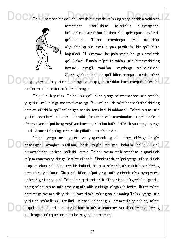 To’pni pastdan bir qo’llab uzatish himoyachi to’pning yo yuqoridan yoki yon
tomonidan   uzatilishiga   to’sqinlik   qilayotganda,
ko’pincha,   uzatishdan   boshqa   iloj   qolmagan   paytlarda
qo’llaniladi.   To’pni   maydonga   urib   uzatishlar
o’yinchining   bir   joyda   turgan   paytlarda,   bir   qo’l   bilan
bajariladi.   U   himoyachilar   juda   yaqin   bo’lgan   paytlarda
qo’l   keladi.   Bunda   to’pni   to’satdan   urib   himoyachining
tayanch   oyog’i   yonidan   maydonga   yo’naltiriladi.
Shuningdek,   to’pni   bir   qo’l   bilan   orqaga   uzatish,   to’pni
polga   yaqin   olib   yurishda   oldinga   va   orqaga   uzatishlar   ham   mavjud,   lekin   bu
usullar maktab dasturida ko’rsatilmagan.
To’pni   olib   yurish .   To’pni   bir   qo’l   bilan   yerga   to’xtatmasdan   urib   yurish,
yugurish usuli o’ziga xos texnikaga ega. Bu usul qo’lida to’pi bor basketbolchining
harakat   qilishida   qo’llaniladigan   asosiy   texnikasi   hisoblanadi.   To’pni   yerga   urib
yurish   texnikasi   shundan   iboratki,   basketbolchi   maydondan   sapchib-sakrab
chiqayotgan to’pni keng yoyilgan barmoqlari bilan kaftini silkitib yana qayta yerga
uradi. Ammo to’pning ustidan shapillatib urmaslik lozim.
To’pni   yerga   urib   yurish   va   yugurishda   gavda   biroz   oldinga   to’g’ri
engashgan,   oyoqlar   bukilgan,   bosh   to’g’ri   tutilgan   holatda   bo’lishi,   qo’l
himoyachidan   nariroq   bo’lishi   kerak.   To’pni   yerga   urib   yurishga   o’rganishda
to’pga qaramay yurishga harakat  qilinadi. Shuningdek, to’pni yerga urib yurishda
o’ng   va   chap   qo’l   bilan   uni   bir   baland,   bir   past   sakratib,   almashtirib   yurishning
ham ahamiyati katta. Chap qo’l bilan to’pni yerga urib yurishda o’ng oyoq yarim
qadam ilgariroq yuradi. To’pni har qadamda urib olib yurishni o’rganib bo’lgandan
so’ng   to’pni   yerga   urib   asta   yugurib   olib   yurishga   o’rganish   lozim.   Ikkita   to’pni
baravariga   yerga   urib   yurishni   ham   sinab   ko’ring   va   o’rganing.To’pni   yerga   urib
yurishda   yo’nalishni,   tezlikni,   sakrash   balandligini   o’zgartirib   yurishlar,   to’pni
orqadan   va   oldindan   o’tkazish   hamda   to’pga   qaramay   yurishlar   himoyachining
kutilmagan to’siqlaridan o’tib ketishga yordam beradi. 
27