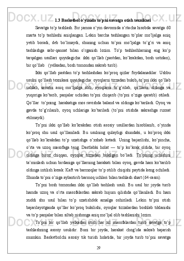 1.3  Basketbol o’yinida to’pni savatga otish texnikasi
Savatga to’p tashlash. Bir jamoa o’yin davomida o’rtacha hisobda savatga 60
marta   to’p   tashlashi   aniqlangan.   Lekin   barcha   tashlangan   to’plar   mo’ljalga   aniq
yetib   boradi,   deb   bo’lmaydi,   shuning   uchun   to’pni   mo’ljalga   to’g’ri   va   aniq
tashlashga   sabr-qanoat   bilan   o’rganish   lozim.   To’p   tashlashlarning   eng   ko’p
tarqalgan   usullari   quyidagicha:   ikki   qo’llab   (pastdan,   ko’krakdan,   bosh   ustidan),
bir qo’llab (yelkadan, bosh tomondan sakrab turib).
Ikki   qo’llab   pastdan   to’p   tashlashdan   ko’proq   qizlar   foydalanadilar.   Ushbu
usulni qo’llash texnikasi quyidagicha: oyoqlarni tizzadan bukib, to’pni ikki qo’llab
ushlab,   savatni   aniq   mo’ljalga   olib,   oyoqlarni   to’g’rilab,   qo’llarni   oldinga   va
yuqoriga  ko’tarib,  panjalar   uchidan  to’pni  chiqarib  (to’pni   o’ziga  qaratib)  otiladi.
Qo’llar   to’pning   harakatiga mos ravishda baland va oldinga ko’tariladi. Oyoq va
gavda   to’g’rilanib,   oyoq   uchlariga   ko’tariladi   (to’pni   otishda   sakrashga   ruxsat
etilmaydi).
To’pni   ikki   qo’llab   ko’krakdan   otish   asosiy   usullardan   hisoblanib,   o’yinda
ko’proq   shu   usul   qo’llaniladi.   Bu   usulning   qulayligi   shundaki,   u   ko’proq   ikki
qo’llab   ko’krakdan   to’p   uzatishga   o’xshab   ketadi.   Uning   bajarilishi,   ko’pincha,
o’rta   va   uzoq   masofaga   teng.   Dastlabki   holat   —   to’p   ko’krak   oldida,   bir   oyoq
oldinga   biroz   chiqqan,   oyoqlar   tizzadan   bukilgan   bo’ladi.   To’pning   uchishini
ta’minlash  uchun  birdaniga qo’llarning  harakati  bilan  oyoq, gavda  ham   ko’tarilib
oldinga intilish kerak. Kaft va barmoqlar to’p otilib chiqishi paytida keng ochiladi.
Shunda to’pni o’ziga aylantirib barmoq uchlari bilan tashlash shart (64-rasm).
To’pni   bosh   tomondan   ikki   qo’llab   tashlash   usuli.   Bu   usul   bir   joyda   turib
hamda   uzoq   va   o’rta   masofalardan   sakrab   hujum   qilishda   qo’llaniladi.   Bu   ham
xuddi   shu   usul   bilan   to’p   uzatishdek   amalga   oshiriladi.   Lekin   to’pni   otish
bajarilayotganda   qo’llar   ko’proq   bukilishi,   oyoqlar   tizzalardan   boshlab   tiklanishi
va to’p panjalar bilan siltab nishonga aniq mo’ljal olib tashlanishi lozim.
To’pni   bir   qo’llab   yelkadan   otish   har   xil   masofalardan   turib   savatga   to’p
tashlashning   asosiy   usulidir.   Buni   bir   joyda,   harakat   chog’ida   sakrab   bajarish
mumkin.   Basketbolchi   asosiy   tik   turish   holatida,   bir   joyda   turib   to’pni   savatga
29