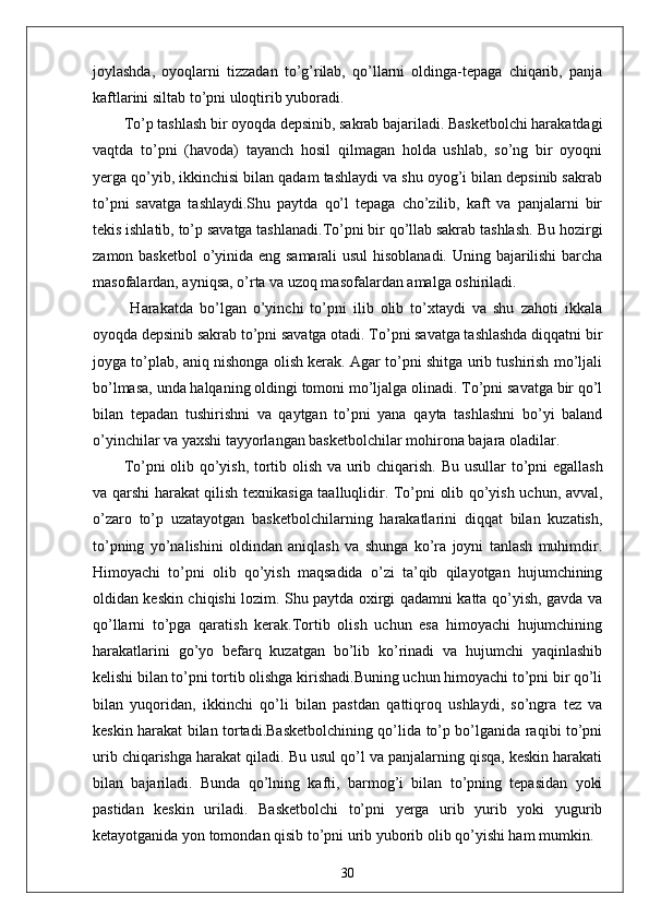 joylashda,   oyoqlarni   tizzadan   to’g’rilab,   qo’llarni   oldinga-tepaga   chiqarib,   panja
kaftlarini siltab to’pni uloqtirib yuboradi.
To’p tashlash bir oyoqda depsinib, sakrab bajariladi. Basketbolchi harakatdagi
vaqtda   to’pni   (havoda)   tayanch   hosil   qilmagan   holda   ushlab,   so’ng   bir   oyoqni
yerga qo’yib, ikkinchisi bilan qadam tashlaydi va shu oyog’i bilan depsinib sakrab
to’pni   savatga   tashlaydi.Shu   paytda   qo’l   tepaga   cho’zilib,   kaft   va   panjalarni   bir
tekis ishlatib, to’p savatga tashlanadi.To’pni bir qo’llab sakrab tashlash.   Bu hozirgi
zamon basketbol   o’yinida eng samarali usul  hisoblanadi. Uning bajarilishi  barcha
masofalardan, ayniqsa, o’rta va uzoq masofalardan amalga oshiriladi.
  Harakatda   bo’lgan   o’yinchi   to’pni   ilib   olib   to’xtaydi   va   shu   zahoti   ikkala
oyoqda depsinib sakrab to’pni savatga otadi. To’pni savatga tashlashda diqqatni bir
joyga to’plab, aniq nishonga olish kerak. Agar to’pni shitga urib tushirish mo’ljali
bo’lmasa, unda halqaning oldingi tomoni mo’ljalga olinadi. To’pni savatga bir qo’l
bilan   tepadan   tushirishni   va   qaytgan   to’pni   yana   qayta   tashlashni   bo’yi   baland
o’yinchilar va yaxshi tayyorlangan basketbolchilar mohirona bajara oladilar.
To’pni olib qo’yish, tortib olish va urib chiqarish .   Bu usullar to’pni egallash
va qarshi harakat qilish texnikasiga taalluqlidir. To’pni olib qo’yish uchun, avval,
o’zaro   to’p   uzatayotgan   basketbolchilarning   harakatlarini   diqqat   bilan   kuzatish,
to’pning   yo’nalishini   oldindan   aniqlash   va   shunga   ko’ra   joyni   tanlash   muhimdir.
Himoyachi   to’pni   olib   qo’yish   maqsadida   o’zi   ta’qib   qilayotgan   hujumchining
oldidan keskin chiqishi lozim. Shu paytda oxirgi qadamni katta qo’yish, gavda va
qo’llarni   to’pga   qaratish   kerak.Tortib   olish   uchun   esa   himoyachi   hujumchining
harakatlarini   go’yo   befarq   kuzatgan   bo’lib   ko’rinadi   va   hujumchi   yaqinlashib
kelishi bilan to’pni tortib olishga kirishadi.Buning uchun himoyachi to’pni bir qo’li
bilan   yuqoridan,   ikkinchi   qo’li   bilan   pastdan   qattiqroq   ushlaydi,   so’ngra   tez   va
keskin harakat bilan tortadi.Basketbolchining qo’lida to’p bo’lganida raqibi to’pni
urib chiqarishga harakat qiladi. Bu usul qo’l va panjalarning qisqa, keskin harakati
bilan   bajariladi.   Bunda   qo’lning   kafti,   barmog’i   bilan   to’pning   tepasidan   yoki
pastidan   keskin   uriladi.   Basketbolchi   to’pni   yerga   urib   yurib   yoki   yugurib
ketayotganida yon tomondan qisib to’pni urib yuborib olib qo’yishi ham mumkin.
30