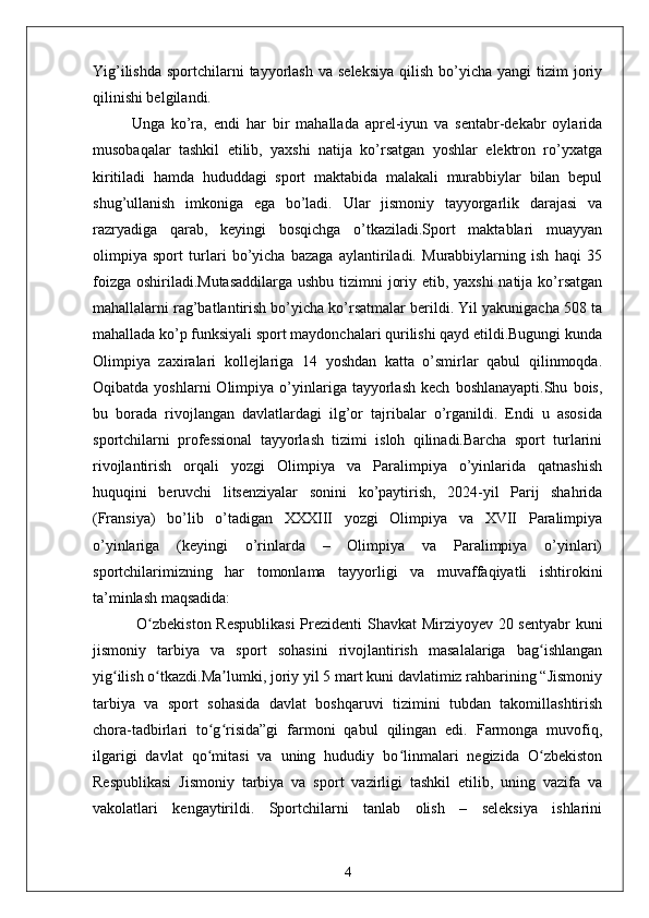 Yig’ilishda  sportchilarni  tayyorlash  va  seleksiya   qilish  bo’yicha  yangi  tizim   joriy
qilinishi belgilandi.
Unga   ko’ra,   endi   har   bir   mahallada   aprel-iyun   va   sentabr-dekabr   oylarida
musobaqalar   tashkil   etilib,   yaxshi   natija   ko’rsatgan   yoshlar   elektron   ro’yxatga
kiritiladi   hamda   hududdagi   sport   maktabida   malakali   murabbiylar   bilan   bepul
shug’ullanish   imkoniga   ega   bo’ladi.   Ular   jismoniy   tayyorgarlik   darajasi   va
razryadiga   qarab,   keyingi   bosqichga   o’tkaziladi.Sport   maktablari   muayyan
olimpiya   sport   turlari   bo’yicha   bazaga   aylantiriladi.   Murabbiylarning   ish   haqi   35
foizga oshiriladi.Mutasaddilarga  ushbu tizimni joriy etib, yaxshi  natija ko’rsatgan
mahallalarni rag’batlantirish bo’yicha ko’rsatmalar berildi. Yil yakunigacha 508 ta
mahallada ko’p funksiyali sport maydonchalari qurilishi qayd etildi.Bugungi kunda
Olimpiya   zaxiralari   kollejlariga   14   yoshdan   katta   o’smirlar   qabul   qilinmoqda.
Oqibatda   yoshlarni   Olimpiya   o’yinlariga  tayyorlash   kech   boshlanayapti.Shu   bois,
bu   borada   rivojlangan   davlatlardagi   ilg’or   tajribalar   o’rganildi.   Endi   u   asosida
sportchilarni   professional   tayyorlash   tizimi   isloh   qilinadi.Barcha   sport   turlarini
rivojlantirish   orqali   yozgi   Olimpiya   va   Paralimpiya   o’yinlarida   qatnashish
huquqini   beruvchi   litsenziyalar   sonini   ko’paytirish,   2024-yil   Parij   shahrida
(Fransiya)   bo’lib   o’tadigan   XXXIII   yozgi   Olimpiya   va   XVII   Paralimpiya
o’yinlariga   (keyingi   o’rinlarda   –   Olimpiya   va   Paralimpiya   o’yinlari)
sportchilarimizning   har   tomonlama   tayyorligi   va   muvaffaqiyatli   ishtirokini
ta’minlash maqsadida:
  O zbekiston Respublikasi  Prezidenti Shavkat Mirziyoyev 20 sentyabr kuniʻ
jismoniy   tarbiya   va   sport   sohasini   rivojlantirish   masalalariga   bag ishlangan	
ʻ
yig ilish o tkazdi.Ma lumki, joriy yil 5 mart kuni davlatimiz rahbarining “Jismoniy	
ʻ ʻ ʼ
tarbiya   va   sport   sohasida   davlat   boshqaruvi   tizimini   tubdan   takomillashtirish
chora-tadbirlari   to g risida”gi   farmoni   qabul   qilingan   edi.   Farmonga   muvofiq,	
ʻ ʻ
ilgarigi   davlat   qo mitasi   va   uning   hududiy   bo linmalari   negizida   O zbekiston
ʻ ʻ ʻ
Respublikasi   Jismoniy   tarbiya   va   sport   vazirligi   tashkil   etilib,   uning   vazifa   va
vakolatlari   kengaytirildi.   Sportchilarni   tanlab   olish   –   seleksiya   ishlarini
4