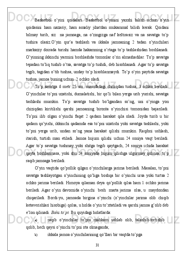 Basketbol   o’yini   qoidalari .   Basketbol   o’yinini   yaxshi   bilish   uchun   o’yin
qoidasini   ham   nazariy,   ham   amaliy   jihatdan   mukammal   bilish   kerak.   Qoidani
bilmay   turib,   siz     na   jamoaga,   na   o’zingizga   naf   keltirasiz   va   na   savatga   to’p
tushira   olasiz.O’yin   qur’a   tashlash   va   ikkala   jamoaning   2   tadan   o’yinchilari
markaziy   doirada   turishi   hamda   hakamning   o’rtaga   to’p   tashlashidan   boshlanadi.
O’yinning ikkinchi yarmini boshlashda tomonlar o’rin almashadilar. To’p savatga
tepadan to’liq tushib o’tsa, savatga to’p tushdi, deb hisoblanadi. Agar to’p savatga
tegib, tagidan o’tib tushsa, unday to’p hisoblanmaydi. To’p o’yin paytida savatga
tushsa, jamoa buning uchun  2 ochko oladi. 
To’p   savatga   6   metr   25   sm     masofadagi   chiziqdan   tushsa,   3   ochko   beriladi.
O’yinchilar to’pni uzatishi, dumalatishi, bir qo’li bilan yerga urib yurishi, savatga
tashlashi   mumkin.   To’p   savatga   tushib   bo’lgandan   so’ng,   uni   o’yinga   yon
chiziqdan   kiritilishi   qarshi   jamoaning   bironta   o’yinchisi   tomonidan   bajariladi.
To’pni   ilib   olgan   o’yinchi   faqat   2   qadam   harakat   qila   oladi.   Joyda   turib   u   bir
qadam qo’yishi, ikkinchi qadamda esa to’pni uzatishi yoki savatga tashlashi, yoki
to’pni   yerga   urib,   undan   so’ng   yana   harakat   qilishi   mumkin.   Raqibni   ushlash,
itarish,   turtish   man   etiladi.   Jamoa   hujum   qilishi   uchun   24   soniya   vaqt   beriladi.
Agar   to’p   savatga   tushmay   yoki   shitga   tegib   qaytgach,   24   soniya   ichida   harakat
qayta   boshlanmasa,   yoki   shu   24   soniyada   hujum   qilishga   ulgurmay   qolinsa,   to’p
raqib jamoaga beriladi.
O’yin vaqtida qo’pollik qilgan o’yinchilarga jarima beriladi. Masalan, to’pni
savatga   tashlayotgan   o’yinchining   qo’liga   boshqa   bir   o’yinchi   ursa   yoki   turtsa   2
ochko  jarima   beriladi.  Himoya  qilaman  deya   qo’pollik  qilsa   ham   1  ochko  jarima
beriladi.  Agar  o’yin davomida  o’yinchi     besh   marta jarima   olsa,  u   maydondan
chiqariladi.   Bordi-yu,   jamoada   birgina   o’yinchi   (o’yinchilar   jarima   olib   chiqib
ketaverishlari hisobiga) qolsa, u holda o’yin to’xtatiladi va qarshi jamoa g’olib deb
e’lon qilinadi.  Bahs to’pi.  Bu quyidagi holatlarda:
a) raqib   o ’ yinchilar   to ’ pni   mahkam   ushlab   olib ,   talashib - tortishib
qolib ,  hech   qaysi   o ’ yinchi   to ’ pni   ota   olmaganda ;
b) ikkala jamoa o’yinchilarining qo’llari bir vaqtda to’pga
31